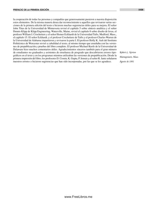 PREFACIO DE LA PRIMERA EDICIÓN XXIII
la cooperación de todas las personas y compañías que generosamente pusieron a nuestra disposición
estos elementos. De la misma manera desea dar reconocimiento a aquellos que revisaron varias sec-
ciones de la primera edición del texto e hicieron muchas sugerencias útiles para su mejora. El señor
John Titus de la Universidad de Minnessota revisó el capítulo 5 sobre síntesis analítica y el señor
Dennis Klipp de Klipp Engineering, Waterville, Maine, revisó el capítulo 8 sobre diseño de levas, el
profesor William J. Crochetiere y el señor Homer Eckhardt de la Universidad Tufts, Medford, Mass.,
el capítulo 15. El señor Eckhardt, y el profesor Crochetiere de Tufts y el profesor Charles Warren de
la Universidad de Alabama impartieron y revisaron la parte I. El profesor Holly K. Ault del Instituto
Politécnico de Worcester revisó a cabalidad el texto, al mismo tiempo que enseñaba con las versio-
nes de prepublicación y pruebas del libro completo. El profesor Michael Keefe de la Universidad de
Delaware hizo muchos comentarios útiles. Agradecimientos sinceros también para el gran número
de estudiantes no graduados y asistentes de enseñanza de posgrado que descubrieron errores tipo-
gráficos en el texto y en los programas mientras utilizaban las versiones de prepublicación. Desde la
primera impresión del libro, los profesores D. Cronin, K. Gupta, P. Jensen y el señor R. Jantz señalaron
nuestros errores o hicieron sugerencias que han sido incorporadas, por las que se les agradece.
Robert L. Norton
Mattapoisett, Mass.
Agosto de 1991
Preliminares.indd XXIIIPreliminares.indd XXIII 1/29/09 6:36:08 PM1/29/09 6:36:08 PM
www.FreeLibros.me
 