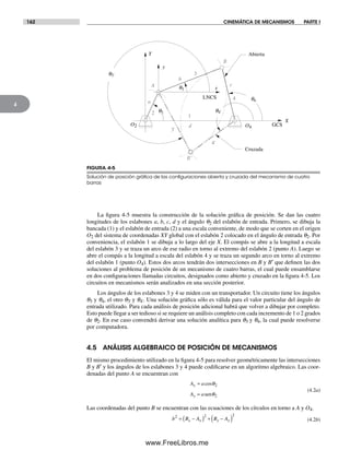 162 CINEMÁTICA DE MECANISMOS PARTE I
4
La figura 4-5 muestra la construcción de la solución gráfica de posición. Se dan las cuatro
longitudes de los eslabones a, b, c, d y el ángulo q2 del eslabón de entrada. Primero, se dibuja la
bancada (1) y el eslabón de entrada (2) a una escala conveniente, de modo que se corten en el origen
O2 del sistema de coordenadas XY global con el eslabón 2 colocado en el ángulo de entrada q2. Por
conveniencia, el eslabón 1 se dibuja a lo largo del eje X. El compás se abre a la longitud a escala
del eslabón 3 y se traza un arco de ese radio en torno al extremo del eslabón 2 (punto A). Luego se
abre el compás a la longitud a escala del eslabón 4 y se traza un segundo arco en torno al extremo
del eslabón 1 (punto O4). Estos dos arcos tendrán dos intersecciones en B y B′ que definen las dos
soluciones al problema de posición de un mecanismo de cuatro barras, el cual puede ensamblarse
en dos configuraciones llamadas circuitos, designados como abierto y cruzado en la figura 4-5. Los
circuitos en mecanismos serán analizados en una sección posterior.
Los ángulos de los eslabones 3 y 4 se miden con un transportador. Un circuito tiene los ángulos
q3 y q4, el otro q3' y q4'. Una solución gráfica sólo es válida para el valor particular del ángulo de
entrada utilizado. Para cada análisis de posición adicional habrá que volver a dibujar por completo.
Esto puede llegar a ser tedioso si se requiere un análisis completo con cada incremento de 1 o 2 grados
de q2. En ese caso convendrá derivar una solución analítica para q3 y q4, la cual puede resolverse
por computadora.
4.5 ANÁLISIS ALGEBRAICO DE POSICIÓN DE MECANISMOS
El mismo procedimiento utilizado en la figura 4-5 para resolver geométricamente las intersecciones
B y B′ y los ángulos de los eslabones 3 y 4 puede codificarse en un algoritmo algebraico. Las coor-
denadas del punto A se encuentran con
A a
A a
x
y
=
=
cosθ
θ
2
2sen
(4.2a)
Las coordenadas del punto B se encuentran con las ecuaciones de los círculos en torno a A y O4.
b B A B Ax x y y
2 2 2
= −( ) + −( ) (4.2b)
FIGURA 4-5
Solución de posición gráﬁca de las conﬁguraciones abierta y cruzada del mecanismo de cuatro
barras
A
B
X
Y
x
y
2
3
4
3'
4'
Abierta
Cruzada
B'
O2 O4
q3
q4
q3'
q4'q2
a
b
c
1
d GCS
LNCS
Norton04.indd 162Norton04.indd 162 1/29/09 6:40:40 PM1/29/09 6:40:40 PM
www.FreeLibros.me
 