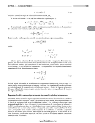 CAPÍTULO 4 ANÁLISIS DE POSICIÓN 163
4
c B d Bx y
2 2 2
= −( ) + (4.2c)
las cuales constituyen un par de ecuaciones simultáneas en Bx y By.
Si se resta la ecuación 4.2c de la 4.2b se obtiene una expresión para Bx.
B
a b c d
A d
A B
A d
S
A B
A d
x
x
y y
x
y y
x
=
− + −
−( )
−
−( )
= −
−( )
2 2 2 2
2
2
2
2
2
(4.2d)
Si se sustituye la ecuación 4.2d en la 4.2c, se obtiene una ecuación cuadrática en By, la cual tiene
dos soluciones correspondientes a las de la figura 4-5.
B S
A B
A d
d cy
y y
x
2
2
2
0+ −
−
−
⎛
⎝
⎜
⎞
⎠
⎟ − = (4.2e)
Ésta se resuelve con la expresión conocida para las raíces de una expresión cuadrática.
B
Q Q PR
P
y =
− ± −2
4
2
(4.2f )
donde:
P
A
A d
Q
A d S
A d
R d S c S
a b c d
A d
y
x
y
x
x
=
−( )
+
−( )
−
= − − =
− + −
−( )
2
2
2 2
2 2 2 2
1
2
2
=
( )
Observe que las soluciones de esta ecuación pueden ser reales o imaginarias. Si resultan ima-
ginarias, ello indica que los eslabones no se pueden conectar con el ángulo de entrada dado o con
todos los demás. Una vez que se encuentran los dos valores de By (si son reales), pueden sustituirse
en la ecuación 4.2d para encontrar su componentes x correspondientes. Los ángulos de los eslabones
para esta posición se determinan entonces con
3
1
4
1
=
−
−
⎛
⎝
⎜
⎞
⎠
⎟
=
−
⎛
⎝
⎜
⎞
⎠
⎟
−
−
tan
tan
B A
B A
B
B d
y y
x x
y
x
q
q
(4.2g)
Se debe utilizar una función de arcotangente de dos argumentos para resolver las ecuaciones 4.2g
puesto que los ángulos pueden estar en cualquier cuadrante. Las ecuaciones 4.2 pueden codificarse
en cualquier lenguaje de computadora o resolvedor de ecuaciones y el valor de q2 puede variar dentro
del rango utilizable del mecanismo para encontrar todos los valores correspondientes de los otros
dos ángulos de eslabón.
Representación en conﬁguración de lazo vectorial de mecanismos
Un método alterno de análisis de posición de mecanismos crea un lazo vectorial (o lazos) alrededor
del mecanismo, como lo propuso Raven[9] por primera vez. Este método ofrece algunas ventajas en
la síntesis de mecanismos que serán abordados en el capítulo 5. Los eslabones se representan como
vectores de posición. La figura 4-6 muestra el mismo mecanismo de cuatro barras de la figura 4-4
(p. 161), pero los eslabones ahora no están dibujados como vectores de posición que forman un lazo
vectorial. Este lazo se cierra sobre sí mismo y hace que la suma de los vectores alrededor de él sea
cero. Las longitudes de los vectores son las longitudes de los eslabones ya conocidas. La posición
actual del mecanismo queda definida por el ángulo de entrada q2 ya que es un mecanismo de un
GDL. Se requiere encontrar los ángulos q3 y q4. Para hacerlo se necesita una notación conveniente
para representar los vectores.
Norton04.indd 163Norton04.indd 163 1/29/09 6:40:41 PM1/29/09 6:40:41 PM
www.FreeLibros.me
 