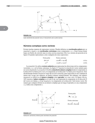 164 CINEMÁTICA DE MECANISMOS PARTE I
4
Números complejos como vectores
Existen muchas maneras de representar vectores. Pueden definirse en coordenadas polares por su
magnitud y ángulo o en coordenadas cartesianas como componentes x y y. Estas formas desde
luego son fáciles de convertir unas en otras con las ecuaciones 4.0a. Los vectores de posición en la
figura 4-6 pueden representarse como cualquiera de estas expresiones:
Forma polar Forma cartesiana
sen
sen
R r r
re r j rj
@ cos
cos
∠ +
+
i jq q
q q
q^ ^
q
(4.3a)
(4.3b)
La ecuación 4.3a utiliza vectores unitarios para representar las direcciones de los componentes
vectoriales x y y en la forma cartesiana. La figura 4-7 muestra la notación de vector unitario para
un vector de posición. La ecuación 4.3b utiliza notación de número complejo donde el componente en
la dirección X se llama parte real y el componente en la dirección Y se llama parte imaginaria. Este
desafortunado término imaginario surge del uso de la notación j para representar la raíz cuadrada de
menos uno, la que, por supuesto, no puede evaluarse numéricamente. Sin embargo, este número
imaginario se utiliza en un número complejo como operador, no como valor. La figura 4-8a (p.
165) muestra el plano complejo en el cual el eje real representa la componente en la dirección X
del vector en el plano, y el eje imaginario, la componente en la dirección Y del mismo vector. De
manera que cualquier término en un número complejo que no tenga el operador j es una componente
x y j indica una componente y.
FIGURA 4-7
Notación vectorial unitaria para vectores de posición
Forma polar:
Forma cartesiana:
A
q
Y
X
^
j
^
i
RA
q@RA
Rsen q
^
j
Rcosq
^
i
,Rcosq
^
i Rsen q
^
j
R3
R1
R2
R4
A
B
X
Y
x
y
O2 O4
q3
q4
q2
d
b
c
a
FIGURA 4-6
Lazo vectorial de posición de un mecanismo de cuatro barras
Norton04.indd 164Norton04.indd 164 1/29/09 6:40:42 PM1/29/09 6:40:42 PM
www.FreeLibros.me
 