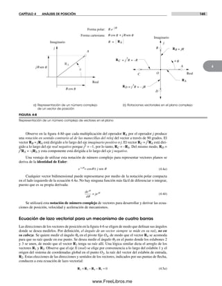 CAPÍTULO 4 ANÁLISIS DE POSICIÓN 165
4
Observe en la figura 4-8b que cada multiplicación del operador RA por el operador j produce
una rotación en sentido contrario al de las manecillas del reloj del vector a través de 90 grados. El
vector RB = jRA está dirigido a lo largo del eje imaginario positivo o j. El vector RC = j2RA está diri-
gido a lo largo del eje real negativo porque j2 = –1, por lo tanto, RC = –RA. Del mismo modo, RD =
j3RA = –jRA y esta componente está dirigida a lo largo del eje j negativo.
Una ventaja de utilizar esta notación de número complejo para representar vectores planos se
deriva de la identidad de Euler:
e jj±
= ±cos senq qq
(4.4a)
Cualquier vector bidimensional puede representarse por medio de la notación polar compacta
en el lado izquierdo de la ecuación 4.4a. No hay ninguna función más fácil de diferenciar o integrar,
puesto que es su propia derivada:
de
d
je
j
j
=
q
q
q
(4.4b)
Se utilizará esta notación de número complejo de vectores para desarrollar y derivar las ecua-
ciones de posición, velocidad y aceleración de mecanismos.
Ecuación de lazo vectorial para un mecanismo de cuatro barras
Las direcciones de los vectores de posición en la figura 4-6 se eligen de modo que definan sus ángulos
donde se desea medirlos. Por definición, el ángulo de un vector siempre se mide en su raíz, no en
su cabeza. Se quiere medir el ángulo q4 en el pivote fijo O4, de modo que el vector R4 se acomoda
para que su raíz quede en ese punto. Se desea medir el ángulo q3 en el punto donde los eslabones 2
y 3 se unen, de modo que el vector R3 tenga su raíz allí. Una lógica similar dicta el arreglo de los
vectores R1 y R2. Observe que el eje X (real) se elige por conveniencia a lo largo del eslabón 1 y el
origen del sistema de coordenadas global en el punto O2, la raíz del vector del eslabón de entrada,
R2. Estas elecciones de las direcciones y sentidos de los vectores, indicados por sus puntas de flecha,
conducen a esta ecuación de lazo vectorial:
R R R R2 3 4 1 0+ − − = (4.5a)
FIGURA 4-8
Representación de un número complejo de vectores en el plano
a) Representación de un número complejo
de un vector de posición
b) Rotaciones vectoriales en el plano complejo
Real
Imaginario
j
A
B
C
D
O
+ q
= jR
= j R = –R
2
= j R = – jR
3
A
Real
Imaginario
j
q
RA
RC
RA
RB
RD
R =
Forma polar: R e
jq
Forma cartesiana: +
RA
jRsen q
R cos q
R cos q jRsen q
Norton04.indd 165Norton04.indd 165 1/29/09 6:40:42 PM1/29/09 6:40:42 PM
www.FreeLibros.me
 