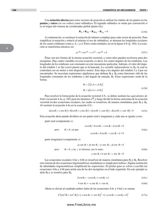 166 CINEMÁTICA DE MECANISMOS PARTE I
4
Una notación alterna para estos vectores de posición es utilizar los rótulos de los puntos en las
puntas y raíces (en ese orden) como subíndices. El segundo subíndice se omite por convención si
es el origen del sistema de coordenadas global (punto O2):
R R R RA BA BO O+ − − =4 4
0 (4.5b)
A continuación, se sustituye la notación de número complejo para cada vector de posición. Para
simplificar la notación y reducir al mínimo el uso de subíndices, se denotan las longitudes escalares
de los cuatro eslabones como a, b, c y d. Éstos están rotulados así en la figura 4-6 (p. 164). La ecua-
ción se transforma entonces en:
ae be ce d ej j j j2 3 4 1 0+ − − =q q q q (4.5c)
Éstas son tres formas de la misma ecuación vectorial, y como tales pueden resolverse para dos
incógnitas. Hay cuatro variables en esta ecuación, es decir, los cuatro ángulos de los eslabones. Las
longitudes de los eslabones son constantes en este mecanismo particular. Además, el valor del ángu-
lo del eslabón 1 es fijo (cero) puesto que es la bancada. La variable independiente es q2, la cual se
controlará con un motor u otro dispositivo motriz. Esto deja a los ángulos del eslabón 3 y 4 por ser
encontrados. Se necesitan expresiones algebraicas que definan q3 y q4 como funciones sólo de las
longitudes constantes de los eslabones y del ángulo de entrada, q2. Estas expresiones serán de la
forma:
3 2
4 2
= { }
= { }
f a b c d
g a b c d
, , , ,
, , , ,
q q
q q
(4.5d)
Para resolver la forma polar de la ecuación vectorial 4.5c, se deben sustituir las equivalentes de
Euler (ecuación 4.4a, p. 165) para los términos ejq, y luego dividir la forma cartesiana de la ecuación
vectorial en dos ecuaciones escalares, las cuales se resuelven, de manera simultánea, para q3 y q4.
Al sustituir la ecuación 4.4a en la ecuación 4.5c:
a j b j c j d jcos cos cos cos2 2 3 3 4 4 1 1 0+( )+ +( )− +( )− +( ) =sen sen sen senq q q q q q q q (4.5e)
Esta ecuación ahora puede dividirse en sus partes real e imaginaria y cada una se iguala a cero.
parte real (componente x):
a b c d
a b c d
cos cos cos cos
,
cos cos cos
2 3 4 1
1
2 3 4
0
0
0
+ − − =
=
+ − − =
pero: así que:
q q q
q q q q
q (4.6a)
parte imaginaria (componente y):
ja jb jc jd
j
a b c
sen sen sen sen
pero: y las se eliminan, por lo tanto:
sen sen sen
q q q q
q
q q q
2 3 4 1
1
2 3 4
0
0
0
+ − − =
=
+ − =
, (4.6b)
Las ecuaciones escalares 4.6a y 4.6b se resuelven de manera simultánea para q3 y q4. Resolver
este sistema de dos ecuaciones trigonométricas simultáneas es simple pero tedioso.Alguna sustitución
de identidades trigonométricas simplificará las expresiones. El primer paso es volver a escribir las
ecuaciones 4.6a y 4.6b para aislar una de las dos incógnitas en el lado izquierdo. En este ejemplo se
aísla q3 y se resuelve para q4.
b a c dcos cos cosq q3 2 4= − + +q (4.6c)
b a csen sen senq q3 2 4= − + q (4.6d)
Ahora se elevan al cuadrado ambos lados de las ecuaciones 4.6c y 4.6d y se suman:
b a c a c d2 2
3
2
3 2 4
2
2 4
2
sen sen senq q q q q q+( )= − +( ) + − + +( )cos cos cos (4.7a)
Norton04.indd 166Norton04.indd 166 1/29/09 6:40:43 PM1/29/09 6:40:43 PM
www.FreeLibros.me
 