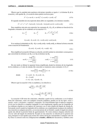 CAPÍTULO 4 ANÁLISIS DE POSICIÓN 167
4
Observe que la cantidad entre paréntesis del primer miembro es igual a 1, al eliminar q3 de la
ecuación y sólo quedar q4, y la ecuación ahora puede resolverse para:
b a c a c d2
2 4
2
2 4
2
= − +( ) + − + +( )sen senq q q qcos cos (4.7b)
El segundo miembro de esta expresión ahora debe ser expandido y los términos reunidos.
b a c d ad cd ac2 2 2 2
2 4 2 4 2 42 2 2= + + − + − +( )cos cos cos cosq q q q q qsen sen (4.7c)
Para simplificar aún más esta expresión, las constantes K1, K2 y K3 se definen en función de las
longitudes constantes de los eslabones en la ecuación 4.7c:
K
d
a
K
d
c
K
a b c d
ac
1 2 3
2 2 2 2
2
= = =
− + +
(4.8a)
y:
K K K1 4 2 2 3 2 4 2 4cos cos cos cosq q q q q q− + = + sen sen (4.8b)
Si se sustituye la identidad cos (q2 – q4) = cosq2 cosq4 + senq2 senq4, se obtiene la forma conocida
como ecuación de Freudenstein.
K K K1 4 2 2 3 2 4cos cos cosq q q q− + = −( ) (4.8c)
Para simplificar la ecuación 4.8b para su solución, será útil sustituir las identidades semiangulares
que convertirán los términos sen q4 y cos q4 en términos tan q4:
sen 4
4
2 4
4
2 4
2 4
2
2
1
2
1
2
1
2
=
⎛
⎝
⎞
⎠
+ ⎛
⎝
⎞
⎠
=
− ⎛
⎝
⎞
⎠
+ ⎛
⎝
⎞
⎠
tan
tan
; cos
tan
tan
q
qq
q
qq (4.9)
De este modo se obtiene la siguiente forma simplificada, donde los términos de las longitudes
de los eslabones y el valor de entrada (q2) conocidos se reunieron como constantes A, B y C.
A B Ctan tan2 4 4
2 2
0
q q⎛
⎝
⎞
⎠
+
⎛
⎝
⎞
⎠
+ = (4.10a)
donde: A K K K
B
C K K K
= − − +
= −
= − +( ) +
cos cos
cos
q q2 1 2 2 3
2
1 2 2 3
2
1
senq
q
Observe que la ecuación 4.10a es cuadrática y la solución es:
tan
arctan,
4
2
4
2
2
4
2
2
4
21 2
⎛
⎝
⎞
⎠
=
− ± −
=
− ± −⎛
⎝
⎜
⎞
⎠
⎟
B B AC
A
B B AC
A
q
q
(4.10b)
La ecuación 4.10b tiene dos soluciones, obtenidas a partir de las condiciones ± en el radical.
Estas dos soluciones, como con cualquier ecuación cuadrática, pueden ser de tres tipos: reales e
iguales, reales y desiguales, complejas conjugadas. Si el discriminante bajo el radical es negativo,
en tal caso la solución es compleja conjugada, lo cual simplemente significa que las longitudes de
los eslabones elegidas no son capaces de conectarse con el valor elegido del ángulo de entrada q2.
Esto puede ocurrir cuando las longitudes de los eslabones son completamente incapaces de establecer
una conexión en cualquier posición o, en un mecanismo de no Grashof, cuando el ángulo de entrada
queda más allá de la posición límite de agarrotamiento. No existe entonces ninguna solución real
con ese valor del ángulo de entrada q2. Excepto en esta situación, la solución por lo general será
real y desigual, lo cual significa que existen dos valores de q4 que corresponden a cualquier valor de
q2. Éstas se conocen como las configuraciones cruzada y abierta del mecanismo y también como
Norton04.indd 167Norton04.indd 167 1/29/09 6:40:44 PM1/29/09 6:40:44 PM
www.FreeLibros.me
 