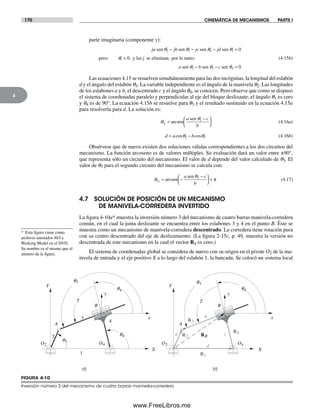 170 CINEMÁTICA DE MECANISMOS PARTE I
4
parte imaginaria (componente y):
ja jb jc jd
j
a b c
sen sen sen sen
pero: y las se eliminan, por lo tanto:
sen sen sen
q q q q
q
q q q
2 3 4 1
1
2 3 4
0
0
0
− − − =
=
− − =
, (4.15b)
Las ecuaciones 4.15 se resuelven simultáneamente para las dos incógnitas, la longitud del eslabón
d y el ángulo del eslabón q3. La variable independiente es el ángulo de la manivela q2. Las longitudes
de los eslabones a y b, el descentrado c y el ángulo q4, se conocen. Pero observe que como se dispuso
el sistema de coordenadas paralelo y perpendicular al eje del bloque deslizante, el ángulo q1 es cero
y q4 es de 90°. La ecuación 4.15b se resuelve para q3 y el resultado sustituido en la ecuación 4.15a
para resolverla para d. La solución es:
q
q
3
2
1
=
−⎛
⎝
⎞
⎠
arcsen
sena c
b
(4.16a)
d a b= −cos cosq q2 3 (4.16b)
Obsérvese que de nuevo existen dos soluciones válidas correspondientes a los dos circuitos del
mecanismo. La función arcoseno es de valores múltiples. Su evaluación dará un valor entre ±90°,
que representa sólo un circuito del mecanismo. El valor de d depende del valor calculado de q3. El
valor de q3 para el segundo circuito del mecanismo se calcula con:
3
2
2
= −
−⎛
⎝
⎞
⎠
+arcsenq p
qsena c
b
(4.17)
4.7 SOLUCIÓN DE POSICIÓN DE UN MECANISMO
DE MANIVELA-CORREDERA INVERTIDO
La figura 4-10a* muestra la inversión número 3 del mecanismo de cuatro barras manivela-corredera
común, en el cual la junta deslizante se encuentra entre los eslabones 3 y 4 en el punto B. Éste se
muestra como un mecanismo de manivela-corredera descentrado. La corredera tiene rotación pura
con su centro descentrado del eje de deslizamiento. (La figura 2-15c, p. 49, muestra la versión no
descentrada de este mecanismo en la cual el vector R4 es cero.)
El sistema de coordenadas global se considera de nuevo con su origen en el pivote O2 de la ma-
nivela de entrada y el eje positivo X a lo largo del eslabón 1, la bancada. Se colocó un sistema local
a)
RB
b)
R1
R3
R4
R2
q3
q2
q4
A
X
Y
x
y
2
3
4
1
B
g
a
b
c
d
A
X
Y
x
y
B
g
O2 O4 O2 O4
q3
q4q4
FIGURA 4-10
Inversión número 3 del mecanismo de cuatro barras manivela-corredera
* Esta figura viene como
archivos animados AVI y
Working Model en el DVD.
Su nombre es el mismo que el
número de la figura.
Norton04.indd 170Norton04.indd 170 1/29/09 6:40:47 PM1/29/09 6:40:47 PM
www.FreeLibros.me
 