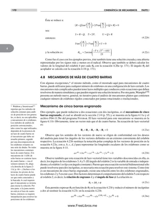 172 CINEMÁTICA DE MECANISMOS PARTE I
4
Ésta se reduce a:
R Q P Q R
S R Q P U Q R
S T U
−( ) ⎛
⎝
⎞
⎠
+
⎛
⎝
⎞
⎠
+ +( ) =
= − = = +
⎛
⎝
⎞
⎠
+
⎛
⎝
⎞
⎠
+ =
tan tan
;
tan tan
2 4 4
2 4 4
2
2
2
0
2
2 2
0
q q
q q
sea:
entonces:
T;
(4.22b)
y la solución es: q4
2
1 2
2
4
2,
arctan=
− ± −⎛
⎝
⎜
⎞
⎠
⎟
T T SU
S
(4.22c)
Como fue el caso con los ejemplos previos, éste también tiene una solución cruzada y una abierta
representadas por los signos más y menos en el radical. Observe que también se deben calcular los
valores de la longitud del eslabón b por cada q4 con la ecuación 4.20a (p. 171). El ángulo q3 del
acoplador se calcula con la ecuación 4.18 (p. 171).
4.8 MECANISMOS DE MÁS DE CUATRO BARRAS
Con algunas excepciones,* el mismo método, como el mostrado aquí para mecanismos de cuatro
barras, puede utilizarse para cualquier número de eslabones en una configuración de lazo cerrado. Los
mecanismosmáscomplicadospuedentenerlazosmúltiplesqueconducenamásecuacionesquedeben
resolversedemanerasimultáneayquepuedenrequerirunasolucióniterativa.Porotraparte,Wampler[10]
presenta un método nuevo, general, no iterativo para el análisis de mecanismos planos que contienen
cualquier número de eslabones rígidos conectados por juntas rotacionales o traslacionales.
Mecanismo de cinco barras engranado
Otro ejemplo, que puede reducirse a dos ecuaciones con dos incógnitas, es el mecanismo de cinco
barras engranado, el cual se abordó en la sección 2.14 (p. 55) y se muestra en la figura 4.11a y el
archivo F04-11.5br del programa Fivebar. El lazo vectorial para este mecanismo se muestra en la
figura 4.11b. Obviamente, tiene un vector más que el de cuatro barras. Su ecuación de lazo vectorial
es:
R R R R R2 3 4 5 1 0+ − − − = (4.23a)
Observe que los sentidos de los vectores de nuevo se eligen de conformidad con los deseos
del analista para tener los ángulos de los vectores definidos en un extremo conveniente del eslabón
respectivo. La ecuación 4.23b sustituye la notación polar compleja de los vectores de posición en la
ecuación 4.23a, con a, b, c, d, f para representar las longitudes escalares de los eslabones como se
muestra en la figura 4-11.
ae be ce d e f ej j j j jq q q q q2 3 4 5 1 0+ − − − = (4.23b)
Observe también que esta ecuación de lazo vectorial tiene tres variables desconocidas en ella, es
decir, los ángulos de los eslabones 3, 4 y 5. (El ángulo del eslabón 2 es la variable de entrada o indepen-
dienteyeleslabón1esfijoconánguloconstante).Puestoqueunaecuaciónvectorialbidimensionalsólo
puede resolverse para dos incógnitas, es necesaria otra ecuación para resolver este sistema. Como éste
es un mecanismo de cinco barras engranado, existe una relación entre los dos eslabones engranados,
loseslabones2y5enestecaso.Dosfactoresdeterminanelcomportamientodeleslabón5conrespecto
al eslabón 2, es decir, la relación de engranes l y el ángulo de fase f. La relación es:
θ λθ φ5 2= + (4.23c)
Ésta permite expresar q5 en función de q2 en la ecuación 4.23b y reducir el número de incógnitas
a dos al sustituir la ecuación 4.23c en la ecuación 4.23b.
ae be ce d e f ej j j j jθ θ θ λθ θ2 3 4 2 1 0+ − − − =+( )φ (4.24a)
* Waldron y Sreenivasan[1]
reportan que los métodos de
solución comunes para análi-
sis de posición no son genera-
les, es decir, no son aplicables
a mecanismos de n eslabones.
Los métodos de análisis de
posición convencionales,
tales como los aquí utilizados,
dependen de la presencia de
un lazo de cuatro barras en
el mecanismo que debe ser
resuelto primero, seguido
por una descomposición de
los eslabones restantes en
una serie de díadas. No todos
los mecanismos contienen
lazos de cuatro barras. (Un
mecanismo de 1 GDL de
ocho barras no contiene lazos
de cuatro barras —vea el
isómero número 16, abajo
a la derecha de la figura 2-
11d, p. 44—.) Incluso si los
tuvieran, los pivotes de los
lazos de cuatro barras puede
ser que estén conectados a
la bancada, lo cual requiere
que el mecanismo se invierta
para iniciar la solución. Por
otra parte, si la junta motriz
no está en el lazo de cuatro
barras, entonces se requiere
interpolación para resolver las
posiciones de los eslabones.
Norton04.indd 172Norton04.indd 172 1/29/09 6:40:49 PM1/29/09 6:40:49 PM
www.FreeLibros.me
 