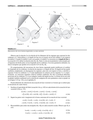 CAPÍTULO 4 ANÁLISIS DE POSICIÓN 173
4
Observe que la relación l es la relación de los diámetros de los engranes que conectan los dos
eslabones (l = diám2/diám5) y el ángulo de fase f es el ángulo inicial del eslabón 5 con respecto
al eslabón 2. Cuando el eslabón 2 está a cero grados, el eslabón 5 se encuentra en el ángulo de fase f.
La ecuación 4.23c define la relación entre q2 y q5. Tanto l como f son parámetros seleccionados por
el ingeniero de diseño junto con las longitudes de los eslabones. Con estos parámetros definidos, las
únicas incógnitas que quedan en la ecuación 4.24 son q3 y q4.
El comportamiento del mecanismo de cinco barras engranado puede modificarse al cambiar
las longitudes de los eslabones, la relación de engranes o el ángulo de fase. El ángulo de fase puede
cambiarse simplemente con desengranar los engranes, girar uno con respecto al otro y volverlos a
engranar. Como los eslabones 2 y 5 están rígidamente en contacto con los engranes 2 y 5, respec-
tivamente, sus rotaciones angulares relativas también cambiarán. Por ello se producen diferentes
posiciones de los eslabones 3 y 4 con cualquier cambio del ángulo de fase. La formas de la curva del
acoplador también cambiarán con la variación de cualquiera de estos parámetros como se puede ver
en la figura 3-23 (p. 118) y en el apéndice E.
El procedimiento de solución de esta ecuación de lazo vectorial es el mismo que se utilizó para
el mecanismo de cuatro barras:
1 Sustituya el equivalente de Euler (ecuación 4.4a, p. 165) en cada término de la ecuación de lazo
vectorial 4.24a (p. 172).
a j b j c jcos cos cosθ θ θ θ θ2 2 3 3 4+( )+ +( )− +sen sen sen θθ
λθ φ λθ φ θ
4
2 2 1
( )
− +( )+ +( )⎡⎣ ⎤⎦ − +d j f jcos cossen seen θ1 0( )= (4.24b)
2 Separe las partes real e imaginaria de la forma cartesiana de la ecuación de lazo vectorial.
a b c d fcos cos cos cos cosθ θ θ λθ φ θ2 3 4 2 1 0+ − − +( )− = (4.24c)
a b c d fsen sen sen sen senθ θ θ λθ φ θ2 3 4 2 1 0+ − − +( )− = (4.24d )
3 Reacomódelas para aislar una incógnita (q3 o q4) en cada ecuación escalar. Observe que q1 es
cero.
b a c d fcos cos cos cosθ θ θ λθ φ3 2 4 2= − + + +( )+ (4.24e)
b a c dsen sen sen senθ θ θ λθ φ3 2 4 2= − + + +( ) (4.24f)
FIGURA 4-11
Mecanismo de cinco barras engranado y su lazo vectorial
a) b)
2
3
4
P
A
B
C
Engrane 2
Engrane 5
P
X
Y
x
y
x
y
A
B
C
a
b
c
d
f5
q3
q2
q4
O5O2 O5O2
q5
R1
R5
R3 R4
R2
Norton04.indd 173Norton04.indd 173 1/29/09 6:40:50 PM1/29/09 6:40:50 PM
www.FreeLibros.me
 