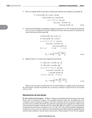 174 CINEMÁTICA DE MECANISMOS PARTE I
4
4 Eleve al cuadrado ambas ecuaciones y súmelas para eliminar una incógnita, por ejemplo q3.
b c d a f
c d
2
2 2 42
2
= +( )− +⎡⎣ ⎤⎦
+
cos cos cosλθ φ θ θ
λθsen 22 2 4
2 2 2 2
22
+( )−⎡⎣ ⎤⎦
+ + + + −
φ θ θ
θ
a
a c d f af
sen sen
cos
−− −( ) +( )
− +( )
2
2
2 2
2 2
d a f
ad
cos cosθ λθ φ
θ λθ φsen sen (4.24g)
5 Sustituya las identidades semiangulares tangentes (ecuación 4.9, p. 167) en lugar de los términos
seno y coseno y manipule la ecuación resultante del mismo modo que para el mecanismo de
cuatro barras para resolverla para q4.
A c d a f
B c d
=
sen
2
2
2 2
2
cos cosλθ φ θ
λθ φ
+( )− +⎡⎣ ⎤⎦
= +( )−−⎡⎣ ⎤⎦
= − + + + −
−
a
C a b c d f af
d a
sen θ
θ
2
2 2 2 2 2
22
2
cos
coss cos
;
θ λθ φ
θ λθ φ
2 2
2 22
−( ) +( )
− +( )
= −
f
ad
D C A
sen sen
EE B F A C
E E DF
D
= = +
=
− ± −⎛
⎝
⎜
⎜
⎞
⎠
⎟
⎟
2
2
4
2
4
2
1 2
;
arctan,
θ (4.24h)
6 Repita los pasos 3 y 5 para el otro ángulo desconocido q3.
G b a d f
H b a d
= − +( )−⎡⎣ ⎤⎦
= −
2
2
2 2
2
cos cosθ λθ φ
θsen sen λλθ φ
θ
2
2 2 2 2 2
22
2
+( )⎡⎣ ⎤⎦
= + − + + −
−
K a b c d f af
d a
cos
coss cos
;
θ λθ φ
θ λθ φ
2 2
2 22
−( ) +( )
− +( )
= −
f
ad
L K G
sen sen
MM H N G K
M M LN
L
= = +
=
− ± −⎛
⎝
⎜
⎜
⎞
⎠
⎟
⎟
2
2
4
2
3
2
1 2
;
arctan,
θ (4.24i)
Observe que estos pasos de derivación son en esencia idénticos a aquellos para el mecanismo
de cuatro barras con juntas de pasador una vez que q2 se sustituye en lugar de q5 con la ecuación
4.23c (p. 172).
Mecanismos de seis barras
El mecanismo de seis barras de Watt se compone esencialmente de dos mecanismos de cuatro
barras, como se muestra en la figura 4-12a y pueden analizarse como tales. Se dibujan dos lazos
vectoriales, como se muestra en la figura 4-12b. Estas ecuaciones de lazo vectorial se resuelven en
sucesión con los resultados del primer lazo aplicados como datos para el segundo lazo. Observe que
existe una relación angular constante entre los vectores R4 y R5 en el eslabón 4. La solución para el
mecanismo de cuatro barras (ecuaciones 4.10 y 4.13, pp. 167 y 168, respectivamente) simplemente
se aplica dos veces en este caso. Según la inversión del mecanismo Watts analizado, puede haber dos
lazos de cuatro eslabones o uno de cuatro y uno de cinco. (Véase la figura 2-16, p. 50.) En cualquier
Norton04.indd 174Norton04.indd 174 1/29/09 6:40:51 PM1/29/09 6:40:51 PM
www.FreeLibros.me
 
