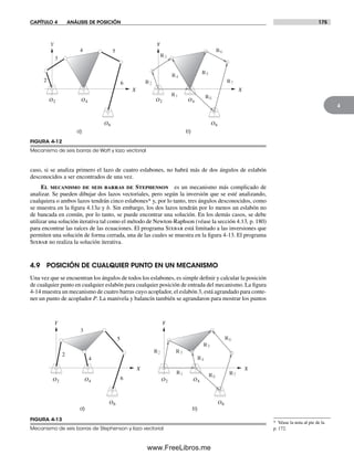 CAPÍTULO 4 ANÁLISIS DE POSICIÓN 175
4
caso, si se analiza primero el lazo de cuatro eslabones, no habrá más de dos ángulos de eslabón
desconocidos a ser encontrados de una vez.
El mecanismo de seis barras de Stephenson es un mecanismo más complicado de
analizar. Se pueden dibujar dos lazos vectoriales, pero según la inversión que se esté analizando,
cualquiera o ambos lazos tendrán cinco eslabones* y, por lo tanto, tres ángulos desconocidos, como
se muestra en la figura 4.13a y b. Sin embargo, los dos lazos tendrán por lo menos un eslabón no
de bancada en común, por lo tanto, se puede encontrar una solución. En los demás casos, se debe
utilizar una solución iterativa tal como el método de Newton-Raphson (véase la sección 4.13, p. 180)
para encontrar las raíces de las ecuaciones. El programa Sixbar está limitado a las inversiones que
permiten una solución de forma cerrada, una de las cuales se muestra en la figura 4-13. El programa
Sixbar no realiza la solución iterativa.
4.9 POSICIÓN DE CUALQUIER PUNTO EN UN MECANISMO
Una vez que se encuentran los ángulos de todos los eslabones, es simple definir y calcular la posición
de cualquier punto en cualquier eslabón para cualquier posición de entrada del mecanismo. La figura
4-14 muestra un mecanismo de cuatro barras cuyo acoplador, el eslabón 3, está agrandado para conte-
ner un punto de acoplador P. La manivela y balancín también se agrandaron para mostrar los puntos
a)
2
3
4 5
6
Y
X
O2 O4
O6
b)
R1
R7
R6
R2
Y
X
O2 O4
O6
R5
R3
R4
R8
FIGURA 4-12
Mecanismo de seis barras de Watt y lazo vectorial
a) b)
O2 O4
O6
R1
R5
R3
R4
R22
3
4
5
6
Y
X
Y
X
O2 O4
O6
R6
R7R8
FIGURA 4-13
Mecanismo de seis barras de Stephenson y lazo vectorial
* Véase la nota al pie de la
p. 172.
Norton04.indd 175Norton04.indd 175 1/29/09 6:40:51 PM1/29/09 6:40:51 PM
www.FreeLibros.me
 