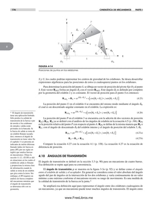 176 CINEMÁTICA DE MECANISMOS PARTE I
4
S y U, los cuales podrían representar los centros de gravedad de los eslabones. Se desea desarrollar
expresiones algebraicas para las posiciones de estos (o cualesquiera) puntos en los eslabones.
Para determinar la posición del punto S, se dibuja un vector de posición del pivote fijo O2 al punto
S. Este vector RSO2 forma un ángulo d2 con el vector RAO2. Este ángulo d2 es definido por completo
por la geometría del eslabón 2 y es constante. El vector de posición para el punto S es entonces:
R RSO S
j
se s j2
2 2
2 2 2 2= = = +( )+ +( )⎡+( )θ δ
θ δ θ δcos sen⎣⎣ ⎤⎦ (4.25)
La posición del punto U en el eslabón 4 se encuentra del mismo modo mediante el ángulo d4,
el cual es un descentrado angular constante en el eslabón. La expresión es:
RUO
j
ue u j4
4 4
4 4 4 4= = +( )+ +( )⎡⎣ ⎤⎦
+( )θ δ
θ δ θ δcos sen (4.26)
La posición del punto P en el eslabón 3 se encuentra con la adición de dos vectores de posición
RA y RPA. RA ya se definió con el análisis de los ángulos de eslabón en la ecuación 4.5 (p. 166). RPA
es la posición relativa del punto P con respecto al punto A. RPA se define de la misma manera que RS o
RU, con el ángulo de descentrado d3 del eslabón interno y el ángulo de posición del eslabón 3, q3.
RPA
j
pe p j= = +( )+ +( )⎡⎣ ⎤⎦
+( )θ δ
θ δ θ δ3 3
3 3 3 3cos sen (4.27a)
R R RP A PA= + (4.27b)
Compare la ecuación 4.27 con la ecuación 4.1 (p. 158). La ecuación 4.27 es la ecuación de
diferencia de posición.
4.10 ÁNGULOS DE TRANSMISIÓN
El ángulo de transmisión se definió en la sección 3.3 (p. 90) para un mecanismo de cuatro barras.
Esa definición se repite aquí para su conveniencia.
El ángulo de transmisión m se muestra en la figura 3-3a (p. 92) y se define como el ángulo
entre el eslabón de salida y el acoplador. En general se considera como el valor absoluto del ángulo
agudo del par de ángulos en la intersección de los dos eslabones y varía continuamente de un valor
mínimo a uno máximo conforme el mecanismo recorre su rango de movimiento. Es una medida de
la calidad de transmisión de la fuerza en la junta.*
Se ampliará esa definición aquí para representar el ángulo entre dos eslabones cualesquiera de
un mecanismo, ya que un mecanismo puede tener muchos ángulos de transmisión. El ángulo entre
O2 O4
q3
q2
q4
A
B
X
Y
x
y
1
S
2
P
U
3
4
p
s
ud2
d3
d4
FIGURA 4-14
Posiciones de puntos en los eslabones
* El ángulo de transmisión
tiene una aplicación limitada.
Sólo predice la calidad de
transmisión de la fuerza o par
de torsión si los eslabones
de entrada y salida están
pivotados en la bancada. Si
la fuerza de salida se toma de
un eslabón flotante (acopla-
dor), entonces el ángulo de
transmisión no tiene valor. En
el capítulo 11 se presenta un
indicador de mérito diferente
llamado índice de fuerza en
junta (JFI, por sus siglas en
inglés) que analiza fuerzas
en mecanismos. (Véase la
sección 11.12. ) El JFI es útil
en situaciones en las cuales el
eslabón de salida es flotante
y proporciona la misma clase
de información cuando la
salida se toma de un eslabón
que gira contra la tierra. Sin
embargo, el JFI requiere un
análisis de fuerza completo
del mecanismo mientras que
el ángulo de transmisión
se determina sólo con su
geometría.
Norton04.indd 176Norton04.indd 176 1/29/09 6:40:52 PM1/29/09 6:40:52 PM
www.FreeLibros.me
 