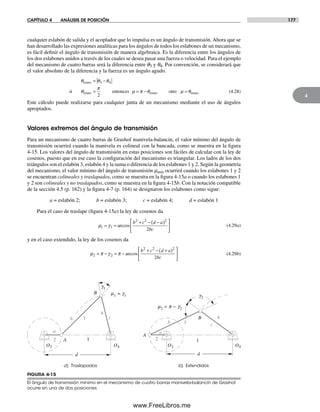 CAPÍTULO 4 ANÁLISIS DE POSICIÓN 177
4
cualquier eslabón de salida y el acoplador que lo impulsa es un ángulo de transmisión. Ahora que se
han desarrollado las expresiones analíticas para los ángulos de todos los eslabones de un mecanismo,
es fácil definir el ángulo de transmisión de manera algebraica. Es la diferencia entre los ángulos de
los dos eslabones unidos a través de los cuales se desea pasar una fuerza o velocidad. Para el ejemplo
del mecanismo de cuatro barras será la diferencia entre q3 y q4. Por convención, se considerará que
el valor absoluto de la diferencia y la fuerza es un ángulo agudo.
θ θ θ
θ
π
µ π θ
trans
trans trans
= −
> = −
3 4
2
si entonces otrro µ θ= trans (4.28)
Este cálculo puede realizarse para cualquier junta de un mecanismo mediante el uso de ángulos
apropiados.
Valores extremos del ángulo de transmisión
Para un mecanismo de cuatro barras de Grashof manivela-balancín, el valor mínimo del ángulo de
transmisión ocurrirá cuando la manivela es colineal con la bancada, como se muestra en la figura
4-15. Los valores del ángulo de transmisión en estas posiciones son fáciles de calcular con la ley de
cosenos, puesto que en ese caso la configuración del mecanismo es triangular. Los lados de los dos
triángulos son el eslabón 3, eslabón 4 y la suma o diferencia de los eslabones 1 y 2. Según la geometría
del mecanismo, el valor mínimo del ángulo de transmisión mmín ocurrirá cuando los eslabones 1 y 2
se encuentran colineales y traslapados, como se muestra en la figura 4-15a o cuando los eslabones 1
y 2 son colineales y no traslapados, como se muestra en la figura 4-15b. Con la notación compatible
de la sección 4.5 (p. 162) y la figura 4-7 (p. 164) se designaron los eslabones como sigue:
a = eslabón 2; b = eslabón 3; c = eslabón 4; d = eslabón 1
Para el caso de traslape (figura 4-15a) la ley de cosenos da
µ γ1
2 2 2
2
= =
+ − −( )⎡
⎣
⎢
⎤
⎦
⎥1 arccos
b c d a
bc
(4.29a)
y en el caso extendido, la ley de los cosenos da
µ π γ π2
2 2 2
2
= − = −
+ − +( )⎡
⎣
⎢
⎤
⎦
⎥2 arccos
b c d a
bc
(4.29b)
a) Traslapados
a
b c
B
2
4
3
A 1
d
O2 O4
b) Extendidos
O2 O4
a
b c
A
3
B
2
4
1
d
g2
g1
m1 = g1
m2 = p − g2
FIGURA 4-15
El ángulo de transmisión mínimo en el mecanismo de cuatro barras manivela-balancín de Grashof
ocurre en una de dos posiciones
Norton04.indd 177Norton04.indd 177 1/29/09 6:40:53 PM1/29/09 6:40:53 PM
www.FreeLibros.me
 