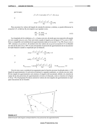 CAPÍTULO 4 ANÁLISIS DE POSICIÓN 179
4
por lo tanto:
a2 + d2 = 2 ad cosq2 = b2 + c2 – 2bc cos m
y:
cos cosµ θ=
b c a d
bc
ad
bc
2 2 2 2
2
2
+ − −
+ (4.31)
Para encontrar los valores del ángulo de entrada q2 máximo y mínimo, se puede diferenciar la
ecuación 4.31, al derivar q2 con respecto a m e igualar a cero.
d
d
bc
ad
θ
µ
µ
θ
2
2
0= =
sen
sen
(4.32)
Las longitudes de los eslabones a, b, c, d nunca son cero, de modo que esta expresión sólo puede
ser cero cuando sen m es cero. Esto será cierto cuando el ángulo m en la figura 4-17 es cero o 180°.
Esto es compatible con la definición de agarrotamiento dada en la sección 3.3 (p. 90). Si m es cero o
180°, entonces cos m será ±1. Al sustituir estos dos valores de cos m en la ecuación 4.31 se obtendrá
un valor de q2 entre cero y 180° el cual corresponde a la posición de agarrotamiento de un mecanismo
de triple balancín cuando es impulsado por un balancín.
cos cos
cos
µ θ
θ
=
b c a d
bc
ad
bc
a
2 2 2 2
2
2
2
2
1
+ − −
+ = ±
=
+
o:
dd b c
ad
bc
ad
a
agarrotamiento
2 2 2
2
2
− −
±
=
y:
θ arccos
22 2 2 2
2
2
0
+ − −
±
⎛
⎝
⎜
⎞
⎠
⎟ ≤
d b c
ad
bc
ad agarrotamient
; θ oo
≤ π
(4.33)
Uno de estos casos ± producirá un argumento para la función arcoseno localizada entre ± 1. El
ángulo de agarrotamiento, el cual está en el primero y segundo cuadrantes, se calcula con este valor.
El otro ángulo de agarrotamiento será entonces el negativo del encontrado, debido a la simetría de
espejo de las dos posiciones de agarrotamiento en torno a la bancada, como se muestra en la figura
4-16 (p. 178). El programa Fourbar calcula los valores de estos ángulos de agarrotamiento en cual-
quier mecanismo de no Grashof.
O2 O4
q2
a
b
c
d
h
m
a
b
g
d
A
B
FIGURA 4-17
Determinación del ángulo correspondiente a las posiciones de agarrotamiento
Norton04.indd 179Norton04.indd 179 1/29/09 6:40:54 PM1/29/09 6:40:54 PM
www.FreeLibros.me
 