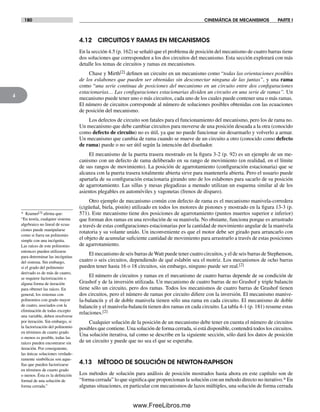 180 CINEMÁTICA DE MECANISMOS PARTE I
4
4.12 CIRCUITOS Y RAMAS EN MECANISMOS
En la sección 4.5 (p. 162) se señaló que el problema de posición del mecanismo de cuatro barras tiene
dos soluciones que corresponden a los dos circuitos del mecanismo. Esta sección explorará con más
detalle los temas de circuitos y ramas en mecanismos.
Chase y Mirth[2] definen un circuito en un mecanismo como “todas las orientaciones posibles
de los eslabones que pueden ser obtenidas sin desconectar ninguna de las juntas”, y una rama
como “una serie continua de posiciones del mecanismo en un circuito entre dos configuraciones
estacionarias… Las configuraciones estacionarias dividen un circuito en una serie de ramas”. Un
mecanismo puede tener uno o más circuitos, cada uno de los cuales puede contener una o más ramas.
El número de circuitos corresponde al número de soluciones posibles obtenidas con las ecuaciones
de posición del mecanismo.
Los defectos de circuito son fatales para el funcionamiento del mecanismo, pero los de rama no.
Un mecanismo que debe cambiar circuitos para moverse de una posición deseada a la otra (conocido
como defecto de circuito) no es útil, ya que no puede funcionar sin desarmarlo y volverlo a armar.
Un mecanismo que cambia de rama cuando se mueve de un circuito a otro (conocido como defecto
de rama) puede o no ser útil según la intención del diseñador.
El mecanismo de la puerta trasera mostrado en la figura 3-2 (p. 92) es un ejemplo de un me-
canismo con un defecto de rama deliberado en su rango de movimiento (en realidad, en el límite
de sus rangos de movimiento). La posición de agarrotamiento (configuración estacionaria) que se
alcanza con la puerta trasera totalmente abierta sirve para mantenerla abierta. Pero el usuario puede
apartarla de su configuración estacionaria girando uno de los eslabones para sacarlo de su posición
de agarrotamiento. Las sillas y mesas plegadizas a menudo utilizan un esquema similar al de los
asientos plegables en automóviles y vagonetas (frenos de disparo).
Otro ejemplo de mecanismo común con defecto de rama es el mecanismo manivela-corredera
(cigüeñal, biela, pistón) utilizado en todos los motores de pistones y mostrado en la figura 13-3 (p.
571). Este mecanismo tiene dos posiciones de agarrotamiento (puntos muertos superior e inferior)
que forman dos ramas en una revolución de su manivela. No obstante, funciona porque es arrastrado
a través de estas configuraciones estacionarias por la cantidad de movimiento angular de la manivela
rotatoria y su volante unido. Un inconveniente es que el motor debe ser girado para arrancarlo con
el objeto de acumular suficiente cantidad de movimiento para arrastrarlo a través de estas posiciones
de agarrotamiento.
El mecanismo de seis barras deWatt puede tener cuatro circuitos, y el de seis barras de Stephenson,
cuatro o seis circuitos, dependiendo de qué eslabón sea el motriz. Los mecanismos de ocho barras
pueden tener hasta 16 o 18 circuitos, sin embargo, ninguno puede ser real.[2]
El número de circuitos y ramas en el mecanismo de cuatro barras depende de su condición de
Grashof y de la inversión utilizada. Un mecanismo de cuatro barras de no Grashof y triple balancín
tiene sólo un circuito, pero dos ramas. Todos los mecanismos de cuatro barras de Grashof tienen
dos circuitos, pero el número de ramas por circuito difiere con la inversión. El mecanismo manive-
la-balancín y el de doble manivela tienen sólo una rama en cada circuito. El mecanismo de doble
balancín y el manivela-balancín tienen dos ramas en cada circuito. La tabla 4-1 (p. 181) resume estas
relaciones.[2]
Cualquier solución de la posición de un mecanismo debe tener en cuenta el número de circuitos
posibles que contiene. Una solución de forma cerrada, si está disponible, contendrá todos los circuitos.
Una solución iterativa, tal como se describe en la siguiente sección, sólo dará los datos de posición
de un circuito y puede que no sea el que se esperaba.
4.13 MÉTODO DE SOLUCIÓN DE NEWTON-RAPHSON
Los métodos de solución para análisis de posición mostrados hasta ahora en este capítulo son de
“forma cerrada” lo que significa que proporcionan la solución con un método directo no iterativo.* En
algunas situaciones, en particular con mecanismos de lazos múltiples, una solución de forma cerrada
* Kramer[3] afirma que:
“En teoría, cualquier sistema
algebraico no lineal de ecua-
ciones puede manipularse
como si fuera un polinomio
simple con una incógnita.
Las raíces de este polinomio
entonces pueden utilizarse
para determinar las incógnitas
del sistema. Sin embargo,
si el grado del polinomio
derivado es de más de cuatro,
se requiere factorización o
alguna forma de iteración
para obtener las raíces. En
general, los sistemas con
polinomios con grado mayor
de cuatro, asociados con la
eliminación de todas excepto
una variable, deben resolverse
por iteración. Sin embargo, si
la factorización del polinomio
en términos de cuarto grado
o menos es posible, todas las
raíces pueden encontrarse sin
iteración. Por consiguiente,
las únicas soluciones verdade-
ramente simbólicas son aque-
llas que pueden factorizarse
en términos de cuarto grado
o menos. Ésta es la definición
formal de una solución de
forma cerrada.”
Norton04.indd 180Norton04.indd 180 1/29/09 6:40:55 PM1/29/09 6:40:55 PM
www.FreeLibros.me
 
