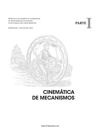 Dedicarse a la cinemática le recompensará.
Es más fecunda que la geometría,
le da al espacio una cuarta dimensión.
Chebyschev a Sylvester, 1873
CINEMÁTICA
DE MECANISMOS
PARTE
I
Norton01.indd 1Norton01.indd 1 1/29/09 6:36:41 PM1/29/09 6:36:41 PM
www.FreeLibros.me
 