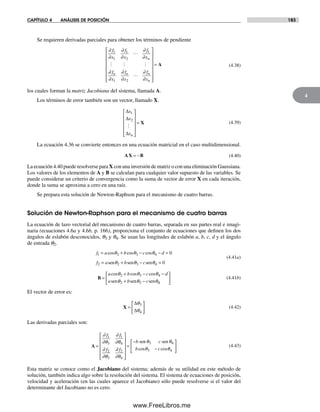 CAPÍTULO 4 ANÁLISIS DE POSICIÓN 183
4
Se requieren derivadas parciales para obtener los términos de pendiente
∂
∂
∂
∂
∂
∂
∂
∂
∂
∂
∂
∂
f
x
f
x
f
x
f
x
f
x
f
x
n
n n n
n
1
1
1
2
1
1 2
⎡
⎣
⎢⎢
⎢
⎢
⎢
⎢
⎢
⎤
⎦
⎥
⎥
⎥
⎥
⎥
⎥
= A (4.38)
los cuales forman la matriz Jacobiana del sistema, llamada A.
Los términos de error también son un vector, llamado X.
∆
∆
∆
x
x
xn
1
2
⎡
⎣
⎢
⎢
⎢
⎢
⎤
⎦
⎥
⎥
⎥
⎥
= X (4.39)
La ecuación 4.36 se convierte entonces en una ecuación matricial en el caso multidimensional.
AX B= − (4.40)
La ecuación 4.40 puede resolverse para X con una inversión de matriz o con una eliminación Gaussiana.
Los valores de los elementos de A y B se calculan para cualquier valor supuesto de las variables. Se
puede considerar un criterio de convergencia como la suma de vector de error X en cada iteración,
donde la suma se aproxima a cero en una raíz.
Se prepara esta solución de Newton-Raphson para el mecanismo de cuatro barras.
Solución de Newton-Raphson para el mecanismo de cuatro barras
La ecuación de lazo vectorial del mecanismo de cuatro barras, separada en sus partes real e imagi-
naria (ecuaciones 4.6a y 4.6b, p. 166), proporciona el conjunto de ecuaciones que definen los dos
ángulos de eslabón desconocidos, q3 y q4. Se usan las longitudes de eslabón a, b, c, d y el ángulo
de entrada q2.
f a b c d
f a b
1 2 3 4
2 2 3
0= + − − =
= +
cos cos cosθ θ θ
θ θsen sen −− =csenθ4 0
(4.41a)
B =
+ − −
+ −
a b c d
a b c
cos cos cosθ θ θ
θ θ θ
2 3 4
2 3sen sen sen 44
⎡
⎣
⎢
⎤
⎦
⎥ (4.41b)
El vector de error es:
X =
⎡
⎣
⎢
⎤
⎦
⎥
∆
∆
θ
θ
3
4
(4.42)
Las derivadas parciales son:
A =
⎡
⎣
⎢
⎢
⎢
⎢
⎤
⎦
⎥
⎥
⎥
⎥
=
−
∂
∂θ
∂
∂θ
∂
∂θ
∂
∂θ
f f
f f
b
1
3
1
4
2
3
2
4
senn senθ θ
θ θ
3 4
3 4
c
b ccos cos−
⎡
⎣
⎢
⎤
⎦
⎥ (4.43)
Esta matriz se conoce como el Jacobiano del sistema; además de su utilidad en este método de
solución, también indica algo sobre la resolución del sistema. El sistema de ecuaciones de posición,
velocidad y aceleración (en las cuales aparece el Jacobiano) sólo puede resolverse si el valor del
determinante del Jacobiano no es cero.
Norton04.indd 183Norton04.indd 183 1/29/09 6:40:57 PM1/29/09 6:40:57 PM
www.FreeLibros.me
 