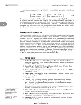 184 CINEMÁTICA DE MECANISMOS PARTE I
4
Al sustituir las ecuaciones 4.41b (p. 183), 4.42 y 4.43 (p. 183) en la ecuación 4.40 (p. 183) se
obtiene:
−
−
⎡
⎣
⎢
⎤
⎦
⎥
⎡
⎣
⎢
⎤
⎦
b c
b c
sen senθ θ
θ θ
θ
θ
3 4
3 4
3
4cos cos
∆
∆ ⎥⎥ = −
+ − −
+ −
a b c d
a b c
cos cos cosθ θ θ
θ θ
2 3 4
2 3sen sen senn θ4
⎡
⎣
⎢
⎤
⎦
⎥
(4.44)
Para resolver esta ecuación matricial se tendrán que suponer valores para q3 y q4 y las dos ecuaciones
se resolverán de manera simultánea para Δq3 y Δq4. Para un sistema más grande de ecuaciones, se
tendrá que utilizar un algoritmo de reducción de matriz. Para este sistema simple de dos incógnitas,
la dos ecuaciones pueden resolverse por combinación y reducción. La prueba antes descrita que
compara la suma de los valores Δq3 y Δq4 con una tolerancia seleccionada, debe aplicarse después
de cada iteración para determinar si una raíz ha sido encontrada.
Resolvedores de ecuaciones
Algunos paquetes de sofware para resolver ecuaciones disponibles comercialmente incluyen la capa-
cidad de realizar una solución iterativa de Newton-Raphson en conjuntos de ecuaciones simultáneas
no lineales. TKSolver* y Mathcad† son ejemplos. TKSolver invoca automáticamente a Newton-Ra-
phson cuando no puede resolver directamente el conjunto de ecuaciones presentado, siempre que se
supongan suficientes valores para las incógnitas. Estas herramientas para resolver ecuaciones son
bastante convenientes porque el usuario sólo debe suministrar las ecuaciones en su forma “natural”, tal
como la ecuación 4.41a (p. 183). No es necesario acomodarlas en la forma de algoritmo de Newton-
Raphson, como se muestra en la sección anterior. Si no se cuenta con un resolvedor de ecuaciones
como los mencionados, se tendrá que escribir un propio código de computadora para programar la
solución como se describió con anterioridad. La referencia [5] es una ayuda útil a este respecto. El
DVD adjunto con este texto contiene archivos TKSolver de ejemplo para la solución de este problema
de posición de mecanismo de cuatro barras, así como también de otros.
4.14 REFERENCIAS
1 Waldron, K.J. y S.V. Sreenivasan. (1996). “A Study of the Solvability of the Position Problem for
Multi-Circuit Mechanisms by Way of Example of the Double Butterfly Linkage”. Jornual of Mecha-
nical Design, 118(3), p. 390.
2 Chase, T.R., y J.A. Mirth. (1993). “Circuits and Branches of Single-Degree-of-Freedom Planar
Linkages”. Journal of Mechanical Design, 115, p. 223.
3 Kramer, G. (1992). Solving Geometric Constraint Systems: A Case Study in Kinematics. MIT Press:
Cambridge, pp. 155-158.
4 Press, W.H. et al., (1986). Numerical Recipes: The Art of Scientific Computing. Cambridge Univer-
sity Press: Cambridge, pp. 145-146.
5 Ibid, pp. 254-273.
6 Chasles M. (1830). “Note Sur les Proprietes Generales du Systeme de Deux Corps Semblables
entr’eux (Nota sobre las propiedades generales de un sistema de dos cuerpos similares combina-
dos)”. “Bullettin de Sciences Mathematiques, Astronomiques Physiques et Chimiques, Baron de
Ferussac, París, pp. 321-326.
7 Ceccareili, M. (2000). “Screw Axis Defined by Giulio Mozzi in 1763 and Early Studies on Helicoi-
dal Motion.” Mechanism and Machine Theory, 35, pp. 761-770.
8 Mozzi, G. (1763). Discorso matematico sopra il rotamento momentaneo dei corpi (Mathematical
Treatise on the temporally revolving of bodies).
9 Raven, F.H. (1958). “Velocity and Acceleration Analysis of Plane and Space Mechanisms by Means
of Independent-Position Equations.” Trans ASME,25, pp. 1-6.
10 Wampler, C.W. (1999). “Solving the Kinematics of Planar Mechanisms”. Journal of Mechanical
Design, 121(3), pp. 387-391.
* Universal Technical
Systems, 1220 Rock St.
Rockford, IL 61101, USA.
(800) 435-7887
† Mathsoft, 201 Broadway,
Cambridge, MA 02139
(800) 628-4223
Norton04.indd 184Norton04.indd 184 1/29/09 6:40:57 PM1/29/09 6:40:57 PM
www.FreeLibros.me
 