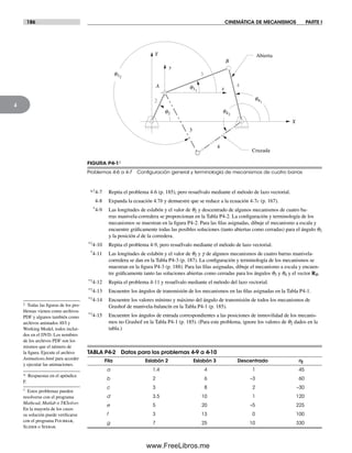 186 CINEMÁTICA DE MECANISMOS PARTE I
4
*†4-7 Repita el problema 4-6 (p. 185), pero resuélvalo mediante el método de lazo vectorial.
4-8 Expanda la ecuación 4.7b y demuestre que se reduce a la ecuación 4-7c (p. 167).
*4-9 Las longitudes de eslabón y el valor de q2 y descentrado de algunos mecanismos de cuatro ba-
rras manivela-corredera se proporcionan en la Tabla P4-2. La configuración y terminología de los
mecanismos se muestran en la figura P4-2. Para las filas asignadas, dibuje el mecanismo a escala y
encuentre gráficamente todas las posibles soluciones (tanto abiertas como cerradas) para el ángulo q3
y la posición d de la corredera.
*†4-10 Repita el problema 4-9, pero resuélvalo mediante el método de lazo vectorial.
*4-11 Las longitudes de eslabón y el valor de q2 y g de algunos mecanismos de cuatro barras manivela-
corredera se dan en la Tabla P4-3 (p. 187). La configuración y terminología de los mecanismos se
muestran en la figura P4-3 (p. 188). Para las filas asignadas, dibuje el mecanismo a escala y encuen-
tre gráficamente tanto las soluciones abiertas como cerradas para los ángulos q3 y q4 y el vector RB.
*†4-12 Repita el problema 4-11 y resuélvalo mediante el método del lazo vectorial.
*†4-13 Encuentre los ángulos de transmisión de los mecanismos en las filas asignadas en la Tabla P4-1.
*†4-14 Encuentre los valores mínimo y máximo del ángulo de transmisión de todos los mecanismos de
Grashof de manivela-balancín en la Tabla P4-1 (p. 185).
*†4-15 Encuentre los ángulos de entrada correspondientes a las posiciones de inmovilidad de los mecanis-
mos no Grashof en la Tabla P4-1 (p. 185). (Para este problema, ignore los valores de q2 dados en la
tabla.)
q31
q2
A
B
X
Y
x
y
2
3
4
3
4
Abierta
Cruzada
q32
q42
q41
FIGURA P4-1‡
Problemas 4-6 a 4-7 Conﬁguración general y terminología de mecanismos de cuatro barras
TABLA P4-2 Datos para los problemas 4-9 a 4-10
Fila Eslabón 2 Eslabón 3 Descentrado q2
a 1.4 4 1 45
b 2 6 –3 60
c 3 8 2 –30
d 3.5 10 1 120
e 5 20 –5 225
f 3 13 0 100
g 7 25 10 330
‡ Todas las figuras de los pro-
blemas vienen como archivos
PDF y algunos también como
archivos animados AVI y
Working Model, todos inclui-
dos en el DVD. Los nombres
de los archivos PDF son los
mismos que el número de
la figura. Ejecute el archivo
Animations.html para acceder
y ejecutar las animaciones.
* Respuestas en el apéndice
F.
† Estos problemas pueden
resolverse con el programa
Mathcad, Matlab o TKSolver.
En la mayoría de los casos
su solución puede verificarse
con el programa Fourbar,
Slider o Sixbar.
Norton04.indd 186Norton04.indd 186 1/29/09 6:40:59 PM1/29/09 6:40:59 PM
www.FreeLibros.me
 