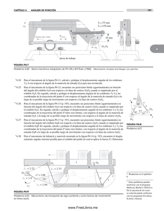 CAPÍTULO 4 ANÁLISIS DE POSICIÓN 191
4
FIGURA P4-7
Problema 4-20 Sierra mecánica Adaptado de P.H. Hill y W.P. Rule. (1960) Mechanisms: Analysis and Design, con permiso
A
B
O2 O5w2
Vhoja 2
3
4 5 2
3 5
4
pieza de trabajo
1 1
w5
carrera de corte 45 mm
L3 =170 mm
L2 =75 mm
†4-24 Para el mecanismo de la figura P4-11, calcule y grafique el desplazamiento angular de los eslabones
3 y 4 con respecto al ángulo de la manivela de entrada O2A para una revolución.
*†4-25 Para el mecanismo de la figura P4-12, encuentre sus posiciones límite (agarrotamiento) en función
del ángulo del eslabón O2A con respecto a la línea de centros O2O4 cuando es impulsado por el
eslabón O2A. En seguida, calcule y grafique el desplazamiento angular de los eslabones 3 y 4 y las
coordenadas de la trayectoria del punto P con respecto al ángulo de la manivela de entrada O2A a lo
largo de su posible rango de movimiento con respecto a la línea de centros O2O4.
*†4-26 Para el mecanismo de la figura P4-13 (p. 193), encuentre sus posiciones límite (agarrotamiento) en
función del ángulo del eslabón O2A con respecto a la línea de centros O2O4 cuando es impulsado por
el eslabón O2A. En seguida, calcule y grafique el desplazamiento angular de los eslabones 3 y 4 y las
coordenadas de la trayectoria del punto P entre esos límites, con respecto al ángulo de la manivela de
entrada O2A, a lo largo de su posible rango de movimiento con respecto a la línea de centros O2O4.
†4-27 Para el mecanismo de la figura P4-13 (p. 193), encuentre sus posiciones límite (agarrotamiento) en
función del ángulo del eslabón O4B con respecto a la línea de centros O4O2 cuando es impulsado por
el eslabón O4B. En seguida, calcule y grafique el desplazamiento angular de los eslabones 2 y 3 y las
coordenadas de la trayectoria del punto P entre esos límites, con respecto al ángulo de la manivela de
entrada O4B a lo largo de su posible rango de movimiento con respecto a la línea de centros O4O2.
†4-28 Para el mecanismo de balancín y manivela mostrado en la figura P4-14 (p. 193), encuentre el despla-
zamiento angular máximo posible para el eslabón del pedal (al cual se aplica la fuerza F). Determine
5
8.9
56°
4.4 5
9.5
P
A
B
50°
14°
O2
O4
x
y
B
AP = 3.06
31°
L4 = 2.33
P
L3 = 2.06
L2 = 1.0
A
L1 = 2.22
P'
O2
O4
O6
6
5
7
8
1
w2
FIGURA P4-8
Problema 4-21
FIGURA P4-9
Problema 4-22 Mecanismo de transporte de viga oscilante y ocho barras de movimiento
en línea recta
* Respuestas en el apéndice
F.
† Estos problemas pueden
resolverse con el programa
Mathcad, Matlab o TKSolver.
En la mayoría de los casos
su solución puede verificarse
con los programas Fourbar,
Slider o Sixbar.
Norton04.indd 191Norton04.indd 191 1/29/09 6:41:02 PM1/29/09 6:41:02 PM
www.FreeLibros.me
 