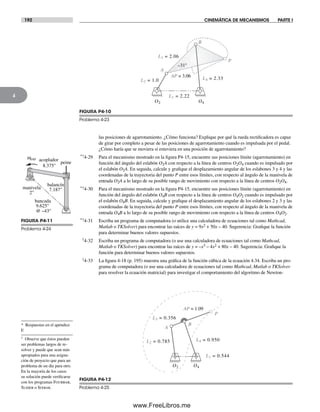 192 CINEMÁTICA DE MECANISMOS PARTE I
4
las posiciones de agarrotamiento. ¿Cómo funciona? Explique por qué la rueda rectificadora es capaz
de girar por completo a pesar de las posiciones de agarrotamiento cuando es impulsada por el pedal.
¿Cómo haría que se moviera si estuviera en una posición de agarrotamiento?
*†4-29 Para el mecanismo mostrado en la figura P4-15, encuentre sus posiciones límite (agarrotamiento) en
función del ángulo del eslabón O2A con respecto a la línea de centros O2O4 cuando es impulsado por
el eslabón O2A. En seguida, calcule y grafique el desplazamiento angular de los eslabones 3 y 4 y las
coordenadas de la trayectoria del punto P entre esos límites, con respecto al ángulo de la manivela de
entrada O2A a lo largo de su posible rango de movimiento con respecto a la línea de centros O2O4.
*†4-30 Para el mecanismo mostrado en la figura P4-15, encuentre sus posiciones límite (agarrotamiento) en
función del ángulo del eslabón O4B con respecto a la línea de centros O4O2 cuando es impulsado por
el eslabón O4B. En seguida, calcule y grafique el desplazamiento angular de los eslabones 2 y 3 y las
coordenadas de la trayectoria del punto P entre esos límites, con respecto al ángulo de la manivela de
entrada O4B a lo largo de su posible rango de movimiento con respecto a la línea de centros O4O2.
*†4-31 Escriba un programa de computadora (o utilice una calculadora de ecuaciones tal como Mathcad,
Matlab o TKSolver) para encontrar las raíces de y = 9x2 + 50x – 40. Sugerencia: Grafique la función
para determinar buenos valores supuestos.
†4-32 Escriba un programa de computadora (o use una calculadora de ecuaciones tal como Mathcad,
Matlab o TKSolver) para encontrar las raíces de y = –x3 – 4x2 + 80x – 40. Sugerencia: Grafique la
función para determinar buenos valores supuestos.
†4-33 La figura 4-18 (p. 195) muestra una gráfica de la función cúbica de la ecuación 4.34. Escriba un pro-
grama de computadora (o use una calculadora de ecuaciones tal como Mathcad, Matlab o TKSolver
para resolver la ecuación matricial) para investigar el comportamiento del algoritmo de Newton-
FIGURA P4-10
Problema 4-23
AP = 3.06 L4 = 2.33
L3 = 2.06
L2 = 1.0
L1 = 2.22
O2 O4
–31°
A
B
P
peine
balancín
7.187"manivela
2"
went acoplador
8.375"
bancada
9.625"
@ –43°
FIGURA P4-11
Problema 4-24
FIGURA P4-12
Problema 4-25
B
AP = 1.09
L2 = 0.785
P
L3 = 0.356
L4 = 0.950
A
L1 = 0.544
O2 O4
* Respuestas en el apéndice
F.
† Observe que éstos pueden
ser problemas largos de re-
solver y puede que sean más
apropiados para una asigna-
ción de proyecto que para un
problema de un día para otro.
En la mayoría de los casos
su solución puede verificarse
con los programas Fourbar,
Slider o Sixbar.
Norton04.indd 192Norton04.indd 192 1/29/09 6:41:03 PM1/29/09 6:41:03 PM
www.FreeLibros.me
 