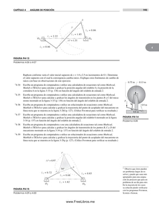 CAPÍTULO 4 ANÁLISIS DE POSICIÓN 193
4
Raphson conforme varía el valor inicial supuesto de x = 1.8 a 2.5 en incrementos de 0.1. Determine
el valor supuesto con el cual la convergencia cambia raíces. Explique estos fenómenos de cambio de
raíces con base en observaciones de este ejercicio.
†4-34 Escriba un programa de computadora o utilice una calculadora de ecuaciones tal como Mathcad,
Matlab o TKSolver para calcular y graficar la posición angular del eslabón 4 y la posición de la
corredera 6 en la figura 3-33 (p. 136) en función del ángulo del eslabón de entrada 2.
†4-35 Escriba un programa de computadora o utilice una calculadora de ecuaciones tal como Mathcad,
Matlab o TKSolver para calcular y graficar los ángulos de transmisión en los puntos B y C del meca-
nismo mostrado en la figura 3-33 (p. 136) en función del ángulo del eslabón de entrada 2.
†4-36 Escriba un programa de computadora o utilice un solucionador de ecuaciones como Mathcad,
Mathlab o TKSolver para calcular y graficar la trayectoria del punto de acoplador del mecanismo en
línea recta que se muestra en la figura 3-29f (p. 127). (Utilice Fourbar para verificar su resultado.)
†4-37 Escriba un programa de computadora o utilice una calculadora de ecuaciones tal como Mathcad,
Matlab o TKSolver para calcular y graficar la posición angular del eslabón 6 mostrado en la figura
3-34 (p. 137) en función del ángulo del eslabón de entrada 2.
†4-38 Escriba un programa de computadora o use una calculadora de ecuaciones tal como Mathcad,
Matlab o TKSolver para calcular y graficar los ángulos de transmisión de los puntos B, C y D del
mecanismo mostrado en la figura 3-34 (p. 137) en función del ángulo del eslabón de entrada 2.
†4-39 Escriba un programa de computadora o utilice un solucionador de ecuaciones como Mathcad,
Mathlab o TKSolver para calcular y graficar la trayectoria del punto de acoplador del mecanismo en
línea recta que se muestra en la figura 3-29g (p. 127). (Utilice Fourbar para verificar su resultado.)
B
AP = 1.33
L2 = 0.86
P
L3 = 1.85
L4 = 0.86
A
L1 = 2.22
O2 O4
FIGURA P4-13
Problemas 4-26 a 4-27
F
0.6 m
0.13 m0.75 m
0.9 m
FIGURA P4-14
Problema 4-28
B
AP = 0.97
L2 = 0.72
P
L3 = 0.68
L4 = 0.85
L1 = 1.82
O2 O4
A
54°
FIGURA P4-15
Problemas 4-29 a 4-30
† Observe que éstos pueden
ser problemas largos de re-
solver y puede que sean más
apropiados para una asigna-
ción de proyecto que para un
problema de un día para otro.
En la mayoría de los casos
su solución puede verificarse
con los programas Fourbar,
Slider o Sixbar.
Norton04.indd 193Norton04.indd 193 1/29/09 6:41:03 PM1/29/09 6:41:03 PM
www.FreeLibros.me
 