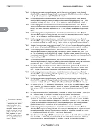 194 CINEMÁTICA DE MECANISMOS PARTE I
4
†4-40 Escriba un programa de computadora o use una calculadora de ecuaciones tal como Mathcad,
Matlab o TKSolver para calcular y graficar la posición angular del eslabón 6 mostrado en la figura
3-35 (p. 138) en función del ángulo del eslabón de entrada 2.
†4-41 Escriba un programa de computadora o use una calculadora de ecuaciones tal como Mathcad,
Matlab o TKSolver para calcular y graficar los ángulos de transmisión en los puntos B, C y D del
mecanismo mostrado en la figura 3-35 (p. 138) en función del ángulo del eslabón de entrada 2.
4-42 Escriba un programa de computadora o utilice un solucionador de ecuaciones como Mathcad,
Mathlab o TKSolver para calcular y graficar la trayectoria del punto del acoplador del mecanismo
en línea recta que se muestra en la figura 3-29h (p. 127). (Utilice Fourbar para verificar su resul-
tado.)
*4-43 Escriba un programa de computadora o use una calculadora de ecuaciones tal como Mathcad,
Matlab o TKSolver para calcular y graficar la posición angular del eslabón 8 mostrado en la figura
3-36 (p. 138) en función del ángulo del eslabón de entrada 2.
*4-44 Escriba un programa de computadora o use una calculadora de ecuaciones tal como Mathcad,
Matlab o TKSolver para calcular y graficar los ángulos de transmisión en los puntos B, C, D, E y F
del mecanismo mostrado en la figura 3-36 (p. 138) en función del ángulo del eslabón de entrada 2.
†4-45 Modele el mecanismo que se muestra en la figura 3-37a (p. 139) en Fourbar. Exporte las coordena-
das de la curva del acoplador a EXCEL y calcule la función de error contra un círculo verdadero.
†4-46 Escriba un programa de computadora o use una calculadora de ecuaciones tal como Mathcad,
Matlab o TKSolver para calcular y graficar la trayectoria del punto P mostrado en la figura 3-37a
(p. 139) en función del ángulo del eslabón de entrada 2. También grafique la variación (error) de la
trayectoria del punto P contra la del punto A, es decir, ¿qué tanto se aproxima a un círculo perfecto la
trayectoria del punto P?
†4-47 Escriba un programa de computadora o use una calculadora de ecuaciones tal como Mathcad,
Matlab o TKSolver para calcular y graficar los ángulos de transmisión en el punto B del mecanismo
mostrado en la figura 3-37a (p. 139) en función del ángulo del eslabón de entrada 2.
†4-48 En la figura 3-29f se muestra el mecanismo de Evans en línea recta aproximada #1. Determine el
rango de movimiento del eslabón 2 para el cual el punto P no varía más de 0.0025 desde la línea
recta x = 1.690 en un sistema de coordenadas con origen en O2 y su eje x rotado 60° desde O2O4.
†4-49 Escriba un programa de computadora o use una calculadora de ecuaciones tal como Mathcad,
Matlab o TKSolver para calcular y graficar la trayectoria del punto P en la figura 3-37b (p. 139) en
función del ángulo del eslabón de entrada 2.
†4-50 Escriba un programa de computadora o use una calculadora de ecuaciones tal como Mathcad,
Matlab o TKSolver para calcular y graficar los ángulos de transmisión en los puntos B, C y D del
mecanismo mostrado en la figura 3-37b (p. 139) en función del ángulo del eslabón de entrada 2.
†4-51 En la figura 3-29g (p. 127) se muestra el mecanismo de Evans en línea recta aproximada #2. Deter-
mine el rango de movimiento del eslabón 2 para el cual el punto P no varía más de 0.005 desde la
línea recta x = –0.500 en un sistema de coordenadas con origen en O2 y su eje x rotado 30° desde
O2O4.
4-52 En el mecanismo mostrado en la figura P4-16, ¿cuáles son los ángulos que el eslabón 2 forma con el
eje X positivo cuando los eslabones 2 y 3 están en las posiciones de agarrotamiento?
4-53 Las coordenadas del punto P1 en el eslabón 4 en la figura P4-16 son (114.68, 33.19) con respecto
al sistema de coordenadas xy cuando el eslabón 2 está en la posición mostrada. Cuando el eslabón
2 está en otra posición las coordenadas del punto P2 con respecto al sistema xy son (100.41, 43.78).
Calcule las coordenadas del punto P1 y P2 en el sistema XY para las dos posiciones del eslabón 2.
¿Cuál es la característica sobresaliente de las coordenadas de P1 y P2 en el sistema XY?
†4-54 Escriba un programa de computadora o use una calculadora de ecuaciones tal como Mathcad,
Matlab o TKSolver para calcular y graficar la posición angular del eslabón 4 con respecto al sistema
de coordenadas XY y el ángulo de transmisión en el punto B del mecanismo mostrado en la figura
P4-16 en función del ángulo del eslabón 2 con respecto al sistema XY.
4-55 Para el mecanismo de la figura P4-17, calcule la rotación máxima en el sentido de las manecillas del
reloj del eslabón 2 a partir de la posición mostrada, la cual está a –26° con respecto al sistema de
coordenadas xy local. ¿Qué ángulos giran los eslabones 3 y 4 con la excursión del eslabón 2?
* Respuestas en el apéndice
F.
† Observe que éstos pueden
ser problemas largos de re-
solver y puede que sean más
apropiados para una asigna-
ción de proyecto que para un
problema de un día para otro.
En la mayoría de los casos
su solución puede verificarse
con los programas Fourbar,
Slider o Sixbar.
Norton04.indd 194Norton04.indd 194 1/29/09 6:41:04 PM1/29/09 6:41:04 PM
www.FreeLibros.me
 