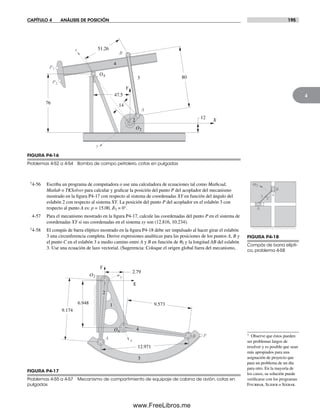 CAPÍTULO 4 ANÁLISIS DE POSICIÓN 195
4
†4-56 Escriba un programa de computadora o use una calculadora de ecuaciones tal como Mathcad,
Matlab o TKSolver para calcular y graficar la posición del punto P del acoplador del mecanismo
mostrado en la figura P4-17 con respecto al sistema de coordenadas XY en función del ángulo del
eslabón 2 con respecto al sistema XY. La posición del punto P del acoplador en el eslabón 3 con
respecto al punto A es: p = 15.00, d3 = 0°.
4-57 Para el mecanismo mostrado en la figura P4-17, calcule las coordenadas del punto P en el sistema de
coordenadas XY si sus coordenadas en el sistema xy son (12.816, 10.234).
†4-58 El compás de barra elíptico mostrado en la figura P4-18 debe ser impulsado al hacer girar el eslabón
3 una circunferencia completa. Derive expresiones analíticas para las posiciones de los puntos A, B y
el punto C en el eslabón 3 a medio camino entre A y B en función de q3 y la longitud AB del eslabón
3. Use una ecuación de lazo vectorial. (Sugerencia: Coloque el origen global fuera del mecanismo,
P2
O2
O4
y
x
Y
X
P1
76 14
47.5
12
80
51.26
A
B
2
3
4
FIGURA P4-16
Problemas 4-52 a 4-54 Bomba de campo petrolero, cotas en pulgadas
O2
Y
X
y
x
16.948
9.174
2.79
9.573
2
4
3
PBA
O4
12.971
FIGURA P4-17
Problemas 4-55 a 4-57 Mecanismo de compartimiento de equipaje de cabina de avión, cotas en
pulgadas
2
3 4
w3
A
B
C
FIGURA P4-18
Compás de barra elípti-
co, problema 4-58
† Observe que éstos pueden
ser problemas largos de
resolver y es posible que sean
más apropiados para una
asignación de proyecto que
para un problema de un día
para otro. En la mayoría de
los casos, su solución puede
verificarse con los programas
Fourbar, Slider o Sixbar.
Norton04.indd 195Norton04.indd 195 1/29/09 6:41:05 PM1/29/09 6:41:05 PM
www.FreeLibros.me
 