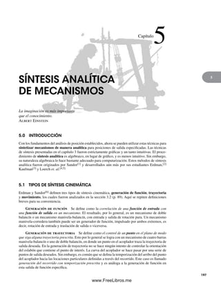 5
SÍNTESIS ANALÍTICA
DE MECANISMOS
La imaginación es más importante
que el conocimiento.
Albert Einstein
5.0 INTRODUCCIÓN
Con los fundamentos del análisis de posición establecidos, ahora se pueden utilizar estas técnicas para
sintetizar mecanismos de manera analítica para posiciones de salida especificadas. Las técnicas
de síntesis presentadas en el capítulo 3 fueron estrictamente gráficas y un tanto intuitivas. El proce-
dimiento de síntesis analítica es algebraico, en lugar de gráfico, y es menos intuitivo. Sin embargo,
su naturaleza algebraica lo hace bastante adecuado para computarización. Estos métodos de síntesis
analítica fueron originados por Sandor[1] y desarrollados aún más por sus estudiantes Erdman,[2]
Kaufman[3] y Loerch et. al.[4,5]
5.1 TIPOS DE SÍNTESIS CINEMÁTICA
Erdman y Sandor[6] definen tres tipos de síntesis cinemática, generación de función, trayectoria
y movimiento, los cuales fueron analizados en la sección 3.2 (p. 89). Aquí se repiten definiciones
breves para su conveniencia.
Generación de función Se define como la correlación de una función de entrada con
una función de salida en un mecanismo. El resultado, por lo general, es un mecanismo de doble
balancín o un mecanismo manivela-balancín, con entrada y salida de rotación pura. Un mecanismo
manivela-corredera también puede ser un generador de función, impulsado por ambos extremos, es
decir, rotación de entrada y traslación de salida o viceversa.
Generación de trayectoria Se define como el control de un punto en el plano de modo
que siga alguna trayectoria prescrita. Esto por lo general se logra con un mecanismo de cuatro barras
manivela-balancín o uno de doble balancín, en donde un punto en el acoplador traza la trayectoria de
salida deseada. En la generación de trayectoria no se hace ningún intento de controlar la orientación
del eslabón que contiene el punto de interés. La curva del acoplador se hace pasar por una serie de
puntos de salida deseados. Sin embargo, es común que se defina la temporización del arribo del punto
del acoplador hacia las locaciones particulares definidas a través del recorrido. Este caso es llamado
generación del recorrido con temporización prescrita y es análoga a la generación de función en
esta salida de función específica.
Capítulo
5
197
Norton05.indd 197Norton05.indd 197 1/29/09 6:41:39 PM1/29/09 6:41:39 PM
www.FreeLibros.me
 