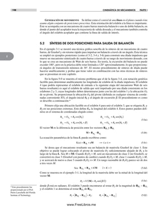 198 CINEMÁTICA DE MECANISMOS PARTE I
5
Generación de movimiento Se define como el control de una línea en el plano cuando ésta
asume algún conjunto de posiciones prescritas. Esta orientación del eslabón a la línea es importante.
Éste se acompaña con un mecanismo de cuatro barras manivela-balancín o uno de doble balancín, en
donde el punto del acoplador traza la trayectoria de salida deseada y el mecanismo también controla
el ángulo del eslabón acoplador que contiene la línea de salida de interés.
5.2 SÍNTESIS DE DOS POSICIONES PARA SALIDA DE BALANCÍN
En el ejemplo 3-1 se mostró una técnica gráfica sencilla de la síntesis de un mecanismo de cuatro
barras, de Grashof y sin retorno rápido para impulsar un balancín a través de un ángulo. Esta técnica
se empleó en ejemplos posteriores (como el 3-2, 3-4 y 3-6) para construir una díada impulsora que
mueve un mecanismo sintetizado de cuatro barras a través de su rango de movimiento deseado, con
lo que se crea un mecanismo de Watt de seis barras. En teoría, la excursión del balancín no puede
exceder 180°, pero en la práctica debe estar limitada a 120° aproximadamente, lo que proporciona-
rá ángulos de transmisión mínimos de 30°. El mismo procedimiento de síntesis de díada puede
hacerse analíticamente y probar que tiene valor en combinación con las otras técnicas de síntesis
que se presentan en este capítulo.
En la figura 5-0 se muestra el mismo problema que el de la figura 3-4, con notación genérica
factible para determinar analíticamente las longitudes de eslabón de la díada impulsora. El eslabón
4 (que podría representar el eslabón de entrada a la siguiente etapa del mecanismo Watt de seis
barras resultante) es aquí el eslabón de salida que será impulsado por una díada consistente en los
eslabones 2 y 3, cuyas longitudes deben determinarse junto con las del eslabón 1 y la ubicación O2
de su pivote. Se proporcionan la ubicación O4 del pivote (definida en cualquier sistema de coorde-
nadas conveniente XY), el ángulo inicial q4 y el ángulo de excursión b. El procedimiento es como
se describe a continuación:*
Primero elija una ubicación factible en el eslabón 4 para unir el eslabón 3, que se etiqueta B1 y
B2 en sus posiciones extremas. Esto define R4, la longitud del eslabón 4. Estos puntos pueden defi-
nirse en el sistema de coordenadas elegido como:
B O R B O R
B O R
x x y y
x x
1 4 4 4 1 4 4 4
2 4
= + ( ) = + ( )
= +
cos θ θsen
44 4 2 4 4 4cos θ β θ β+( ) = + +( )B O Ry y
sen
(5.0a)
El vector M es la diferencia de posición entre los vectores RB2
y RB1
M R R= −B B2 1
(5.0b)
La ecuación paramétrica de la línea L puede escribirse como:
L R M( )u u uB= + −∞ ≤ ≤ ∞1
(5.0c)
Se desea que el mecanismo resultante sea un balancín de manivela Grashof de clase 1. Este
objetivo se puede lograr colocando el pivote de manivela O2 suficientemente alejado de B1 a lo
largo de la línea L. Sea M = |M|. Cuando B1O2 < M, será un mecanismo de clase 2 (no Grashof), se
convertirá en clase 3 (Grashof con puntos de cambio) cuando B1O2 = M, clase 1 cuando B1O2 > M,
y se acercará de nuevo a clase 3 cuando B1O2 >> M. Un rango razonable de B1O2 parece ser de dos
a tres veces M.
Sea: RO B K K2 1
2 3= ± < <R M (5.0d)
Como se muestra en el ejemplo 3-1, la longitud de la manivela debe ser la mitad de la longitud del
vector M:
R R2 4= = ( )0.5 M sen /2β (5.0e)
donde b está en radianes. El eslabón 3 puede encontrarse al restar R2 de la magnitud de RB1
− RO2
y el eslabón 1 se determina al restar RO2
de RO4
.
R R RB O O O3 2 11 2 4 2
= − − = −R R R R; (5.0f)
* Este procedimiento fue
proporcionado por el Prof.
Pierre Larochelle del Florida
Institute of Technology.
Norton05.indd 198Norton05.indd 198 1/29/09 6:41:40 PM1/29/09 6:41:40 PM
www.FreeLibros.me
 