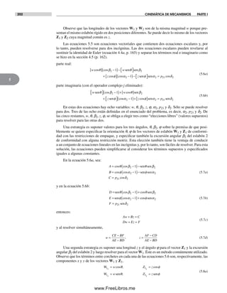 202 CINEMÁTICA DE MECANISMOS PARTE I
5
Observe que las longitudes de los vectores W1 y W2 son de la misma magnitud w porque pre-
sentan el mismo eslabón rígido en dos posiciones diferentes. Se puede decir lo mismo de los vectores
Z1 y Z2 cuya magnitud común es z.
Las ecuaciones 5.5 son ecuaciones vectoriales que contienen dos ecuaciones escalares y, por
lo tanto, pueden resolverse para dos incógnitas. Las dos ecuaciones escalares pueden revelarse al
sustituir la identidad de Euler (ecuación 4.4a, p. 165) y separar los términos real e imaginario como
se hizo en la sección 4.5 (p. 162).
parte real:
w w
z
cos cos
cos cos
θ β θ β
φ α
[ ] −( )− ⎡⎣ ⎤⎦
+ [ ]
2 21 sen sen
22 2 21 21−( )− ⎡⎣ ⎤⎦ =z psen senφ α δcos
(5.6a)
parte imaginaria (con el operador complejo j eliminado):
w w
z
sen sen
sen
θ β θ β
φ
⎡⎣ ⎤⎦ −( )+[ ]
+ ⎡⎣ ⎤⎦
cos cos
co
2 21
ss cosα φ α δ2 2 21 21−( )+[ ] =z psen sen
(5.6b)
En estas dos ecuaciones hay ocho variables: w, q, b2, z, j, a2, p21 y d2. Sólo se puede resolver
para dos. Tres de las ocho están definidas en el enunciado del problema, es decir, a2, p21 y d2. De
las cinco restantes, w, q, b2, z, j, se obliga a elegir tres como “elecciones libres” (valores supuestos)
para resolver para las otras dos.
Una estrategia es suponer valores para los tres ángulos, q, b2, j sobre la premisa de que posi-
blemente se quiere especificar la orientación q, j de los vectores de eslabón W1 y Z1 de conformi-
dad con las restricciones de empaque, y especificar también la excursión angular b2 del eslabón 2
de conformidad con alguna restricción motriz. Esta elección también tiene la ventaja de conducir
a un conjunto de ecuaciones lineales en las incógnitas y, por lo tanto, son fáciles de resolver. Para esta
solución, las ecuaciones pueden simplificarse al considerar los términos supuestos y especificados
iguales a algunas constantes.
En la ecuación 5.6a, sea:
A
B
= −( )−
= −( )−
cos cos
cos cos
θ β θ β
φ α
2 2
2
1
1
sen sen
senn senφ α
δ
2
21 2C p= cos
(5.7a)
y en la ecuación 5.6b:
D
E
= −( )+
= −( )+
sen sen
sen
θ β θ β
φ α
cos cos
cos co
2 2
2
1
1 ssφ α
δ
sen
sen
2
21 2F p=
(5.7b)
entonces:
Aw Bz C
Dw Ez F
+ =
+ =
(5.7c)
y al resolver simultáneamente,
w
CE BF
AE BD
z
AF CD
AE BD
=
−
−
=
−
−
; (5.7d)
Una segunda estrategia es suponer una longitud z y el ángulo j para el vector Z1 y la excursión
angular b2 del eslabón 2 y luego resolver para el vector W1. Éste es un método comúnmente utilizado.
Observe que los términos entre corchetes en cada una de las ecuaciones 5.6 son, respectivamente, las
componentes x y y de los vectores W1 y Z1.
W w Z z
W w Z z
x x
y y
1 1
1 1
= =
= =
cos ; cos
;
θ φ
θ φsen sen
(5.8a)
Norton05.indd 202Norton05.indd 202 1/29/09 6:41:43 PM1/29/09 6:41:43 PM
www.FreeLibros.me
 
