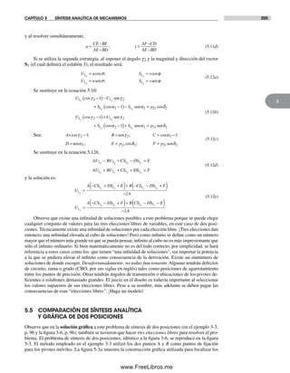 CAPÍTULO 5 SÍNTESIS ANALÍTICA DE MECANISMOS 205
5
y al resolver simultáneamente,
u
CE BF
AE BD
s
AF CD
AE BD
=
−
−
=
−
−
; (5.11d)
Si se utiliza la segunda estrategia, al suponer el ángulo g2 y la magnitud y dirección del vector
S1 (el cual definirá el eslabón 3), el resultado será:
U u S s
U u S s
x x
y y
1 1
1 1
= =
= =
cos ; cos
;
σ ψ
σ ψsen sen
(5.12a)
Se sustituye en la ecuación 5.10:
U U
S S
x y
x y
1 2 1 2
1 2 1 2
1
1
cos
cos
γ γ
α α
−( )−
+ −( )−
sen
sen ==
−( )+
+ −(
p
U U
S
y x
y
21 2
1 2 1 2
1 2
1
1
cos
cos
cos
δ
γ γ
α
sen
))+ =S px1 2 21 2sen senα δ
(5.12b)
Sea: A B C
D E p
= sen
sen
cos ; ; cos
; cos
γ γ α
α
2 2 2
2 21
1 1− = = −
= = δδ δ2 21 2; F p= sen
(5.12c)
Se sustituye en la ecuación 5.12b,
AU BU CS DS E
AU BU CS DS F
x y x y
y x y x
1 1 1 1
1 1 1 1
− + − =
+ + + =
(5.12d)
y la solución es:
U
A CS DS E B CS DS F
A
U
A
x
x y y x
y
1
1 1 1 1
1
2
=
− + +( )+ − − +( )
−
=
−− − +( )+ − −( )
−
CS DS F B CS DS E
A
y x x y1 1 1 1
2
(5.12e)
Observe que existe una infinidad de soluciones posibles a este problema porque se puede elegir
cualquier conjunto de valores para las tres elecciones libres de variables, en este caso de dos posi-
ciones. Técnicamente existe una infinidad de soluciones por cada elección libre. ¡Tres elecciones dan
entonces una infinidad elevada al cubo de soluciones! Pero como infinito se define como un número
mayor que el número más grande en que se pueda pensar, infinito al cubo no es más impresionante que
sólo el infinito ordinario. Si bien matemáticamente no es del todo correcto, por simplicidad, se hará
referencia a estos casos como los que tienen “una infinidad de soluciones”, sin importar la potencia
a la que se pudiera elevar el infinito como consecuencia de la derivación. Existe un sinnúmero de
soluciones de donde escoger. Desafortunadamente, no todas funcionarán. Algunas tendrán defectos
de circuito, rama o grado (CBO, por sus siglas en inglés) tales como posiciones de agarrotamiento
entre los puntos de precisión. Otras tendrán ángulos de transmisión o ubicaciones de los pivotes de-
ficientes o eslabones demasiado grandes. El juicio en el diseño es todavía importante al seleccionar
los valores supuestos de sus elecciones libres. Pese a su nombre, más adelante se deben pagar las
consecuencias de esas “elecciones libres”. ¡Haga un modelo!
5.5 COMPARACIÓN DE SÍNTESIS ANALÍTICA
Y GRÁFICA DE DOS POSICIONES
Observe que en la solución gráfica a este problema de síntesis de dos posiciones (en el ejemplo 3-3,
p. 96 y la figura 3-6, p. 96), también se tuvieron que hacer tres elecciones libres para resolver el pro-
blema. El problema de síntesis de dos posiciones, idéntico a la figura 3-6, se reproduce en la figura
5-3. El método empleado en el ejemplo 3-3 utilizó los dos puntos A y B como puntos de fijación
para los pivotes móviles. La figura 5-3a muestra la construcción gráfica utilizada para localizar los
Norton05.indd 205Norton05.indd 205 1/29/09 6:41:45 PM1/29/09 6:41:45 PM
www.FreeLibros.me
 
