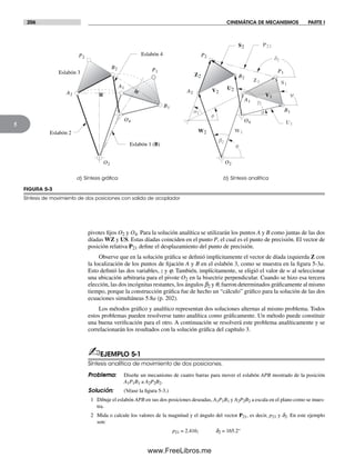 206 CINEMÁTICA DE MECANISMOS PARTE I
5
pivotes fijos O2 y O4. Para la solución analítica se utilizarán los puntos A y B como juntas de las dos
díadas WZ y US. Estas díadas coinciden en el punto P, el cual es el punto de precisión. El vector de
posición relativa P21 define el desplazamiento del punto de precisión.
Observe que en la solución gráfica se definió implícitamente el vector de díada izquierda Z con
la localización de los puntos de fijación A y B en el eslabón 3, como se muestra en la figura 5-3a.
Esto definió las dos variables, z y j. También, implícitamente, se eligió el valor de w al seleccionar
una ubicación arbitraria para el pivote O2 en la bisectriz perpendicular. Cuando se hizo esa tercera
elección, las dos incógnitas restantes, los ángulos b2 y q, fueron determinados gráficamente al mismo
tiempo, porque la construcción gráfica fue de hecho un “cálculo” gráfico para la solución de las dos
ecuaciones simultáneas 5.8a (p. 202).
Los métodos gráfico y analítico representan dos soluciones alternas al mismo problema. Todos
estos problemas pueden resolverse tanto analítica como gráficamente. Un método puede constituir
una buena verificación para el otro. A continuación se resolverá este problema analíticamente y se
correlacionarán los resultados con la solución gráfica del capítulo 3.
✍EJEMPLO 5-1
Síntesis analítica de movimiento de dos posiciones.
Problema: Diseñe un mecanismo de cuatro barras para mover el eslabón APB mostrado de la posición
A1P1B1 a A2P2B2.
Solución: (Véase la figura 5-3.)
1 Dibuje el eslabón APB en sus dos posiciones deseadas, A1P1B1 y A2P2B2 a escala en el plano como se mues-
tra.
2 Mida o calcule los valores de la magnitud y el ángulo del vector P21, es decir, p21 y d2. En este ejemplo
son:
p21 = 2.416; d2 = 165.2°
FIGURA 5-3
Síntesis de movimiento de dos posiciones con salida de acoplador
a) Síntesis gráﬁca b) Síntesis analítica
q
f
y
s
Eslabón 2
Eslabón 3
Eslabón 1 (B)
Eslabón 4
P21
S1
S2
W1W2
U1
U2V2
V1
Z2
Z1
B1
B2
P2
P1
d2
A1
A2
O2
O4
O2
O4
a2
B2
A2
P2
P1
A1
B1
b2
g2
Norton05.indd 206Norton05.indd 206 1/29/09 6:41:46 PM1/29/09 6:41:46 PM
www.FreeLibros.me
 