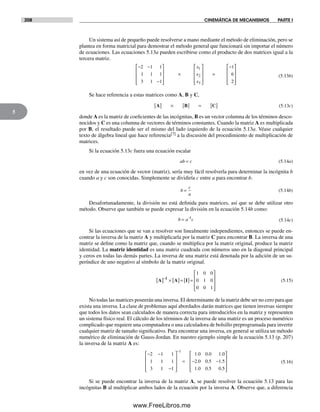 208 CINEMÁTICA DE MECANISMOS PARTE I
5
Un sistema así de pequeño puede resolverse a mano mediante el método de eliminación, pero se
plantea en forma matricial para demostrar el método general que funcionará sin importar el número
de ecuaciones. Las ecuaciones 5.13a pueden escribirse como el producto de dos matrices igual a la
tercera matriz.
− −
−
⎡
⎣
⎢
⎢
⎢
⎤
⎦
⎥
⎥
⎥
×
⎡
⎣
⎢
⎢
⎢
⎤
⎦
⎥
⎥
⎥
=
−2 1 1
1 1 1
3 1 1
1
6
1
2
3
x
x
x 22
⎡
⎣
⎢
⎢
⎢
⎤
⎦
⎥
⎥
⎥
(5.13b)
Se hace referencia a estas matrices como A, B y C,
A[ ] × [ ] = [ ]B C (5.13c)
donde A es la matriz de coeficientes de las incógnitas, B es un vector columna de los términos desco-
nocidos y C es una columna de vectores de términos constantes. Cuando la matriz A es multiplicada
por B, el resultado puede ser el mismo del lado izquierdo de la ecuación 5.13a. Véase cualquier
texto de álgebra lineal que hace referencia[7] a la discusión del procedimiento de multiplicación de
matrices.
Si la ecuación 5.13c fuera una ecuación escalar
ab c= (5.14a)
en vez de una ecuación de vector (matriz), sería muy fácil resolverla para determinar la incógnita b
cuando a y c son conocidas. Simplemente se dividiría c entre a para encontrar b.
b
c
a
= (5.14b)
Desafortunadamente, la división no está definida para matrices, así que se debe utilizar otro
método. Observe que también se puede expresar la división en la ecuación 5.14b como:
b a c= −1
(5.14c)
Si las ecuaciones que se van a resolver son linealmente independientes, entonces se puede en-
contrar la inversa de la matriz A y multiplicarla por la matriz C para encontrar B. La inversa de una
matriz se define como la matriz que, cuando se multiplica por la matriz original, produce la matriz
identidad. La matriz identidad es una matriz cuadrada con números uno en la diagonal principal
y ceros en todas las demás partes. La inversa de una matriz está denotada por la adición de un su-
períndice de uno negativo al símbolo de la matriz original.
A A I1
[ ] × [ ]= [ ]=
⎡
⎣
⎢
⎢
⎢
⎤
⎦
⎥
⎥
⎥
−
1 0 0
0 1 0
0 0 1
(5.15)
No todas las matrices poseerán una inversa. El determinante de la matriz debe ser no cero para que
exista una inversa. La clase de problemas aquí abordados darán matrices que tienen inversas siempre
que todos los datos sean calculados de manera correcta para introducirlos en la matriz y representen
un sistema físico real. El cálculo de los términos de la inversa de una matriz es un proceso numérico
complicado que requiere una computadora o una calculadora de bolsillo preprogramada para invertir
cualquier matriz de tamaño significativo. Para encontrar una inversa, en general se utiliza un método
numérico de eliminación de Gauss-Jordan. En nuestro ejemplo simple de la ecuación 5.13 (p. 207)
la inversa de la matriz A es:
− −
−
⎡
⎣
⎢
⎢
⎢
⎤
⎦
⎥
⎥
⎥
= − −
−
2 1 1
1 1 1
3 1 1
1 0 0 0 1 0
2 0 0 5 1
1
. . .
. . ..
. . .
5
1 0 0 5 0 5
⎡
⎣
⎢
⎢
⎢
⎤
⎦
⎥
⎥
⎥
(5.16)
Si se puede encontrar la inversa de la matriz A, se puede resolver la ecuación 5.13 para las
incógnitas B al multiplicar ambos lados de la ecuación por la inversa A. Observe que, a diferencia
Norton05.indd 208Norton05.indd 208 1/29/09 6:41:47 PM1/29/09 6:41:47 PM
www.FreeLibros.me
 