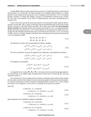 CAPÍTULO 5 SÍNTESIS ANALÍTICA DE MECANISMOS 211
5
La díada W1Z1 define la mitad izquierda del mecanismo. La díada U1S1 define la mitad derecha
del mecanismo. Los vectores Z1 y S1 están insertados en el acoplador rígido (eslabón 3), y ambos
girarán el mismo ángulo a2 de la posición 1 a la 2 y el ángulo a3 de la posición 1 a la 3. La longitud
pasador a pasador y el ángulo del eslabón 3 (vector V1) está definida en función de los vectores
Z1 y S1, como en la ecuación 5.2a (p. 200). El eslabón bancada, como antes, está definido por la
ecuación 5.2b.
Como se hizo en el caso de dos posiciones, primero se resolverá para el lado izquierdo del me-
canismo (vectores W1 y Z1) y luego se utilizará el mismo procedimiento para resolver para el lado
derecho (vectores U1 y S1). Para resolver para W1 y Z1 se tienen que escribir ahora dos ecuaciones
de lazo vectorial, una alrededor del lazo que incluye las posiciones P1 y P2, y la segunda alrededor
del lazo que incluye las posiciones P1 y P3 (véase la figura 5-4). Se procede en el sentido de las ma-
necillas del reloj alrededor del primer lazo para el movimiento de la posición 1 a la 2, al comenzar
con W2 y luego se escribe la segunda ecuación de lazo vectorial para el movimiento de la posición
1 a la 3 al comenzar con W3.
W Z P Z W
W Z P Z W
2 2 21 1 1
3 3 31 1 1
0
0
+ − − − =
+ − − − =
(5.19)
Al sustituir los vectores con sus equivalentes de número complejo
we ze p e ze we
we
j j j j j
j
θ β φ α δ φ θ
θ
+( ) +( )+ − − − =2 2 2
21 0
++( ) +( )+ − − − =
β φ α δ φ θ3 3 3
31 0ze p e ze we
j j j j
(5.20)
Al volver a escribir las sumas de los ángulos en los exponentes como producto de términos.
we e ze e p e ze we
we e
j j j j j j j
j j
θ β φ α δ φ θ
θ
2 2 2
21 0+ − − − =
ββ φ α δ φ θ3 3 3
31 0+ − − − =ze e p e ze wej j j j j
(5.21a)
Al simplificar y reacomodar:
we e ze e p e
we e
j j j j j
j j
θ β φ α δ
θ β
2 2 2
3
1 1
1
21−( )+ −( )=
−(( )+ −( )=ze e p ej j jφ α δ3 31 31
(5.21b)
La magnitud de los vectores W1, W2 y W3 es la misma en las tres posiciones porque represen-
ta la misma línea en un eslabón rígido. Se puede decir lo mismo de los vectores Z1, Z2 y Z3 cuya
magnitud común es z.
Las ecuaciones 5.21 son un conjunto de dos ecuaciones vectoriales, cada una de las cuales contiene
dos ecuaciones escalares. Este conjunto de cuatro ecuaciones puede resolverse para cuatro incógnitas.
La ecuación escalar puede revelarse al sustituir la identidad de Euler (ecuación 4.4a, p. 165) y separar
los términos real e imaginario, como se hizo en el ejemplo de dos posiciones anterior.
parte real:
w w
z z
cos cos
cos cos
θ β θ β
φ α
2 2
2
1
1
−( )−
+ −( )−
sen sen
seen senφ α δ2 21 2= p cos
(5.22a)
w w
z z
cos cos
cos cos
θ β θ β
φ α
3 3
3
1
1
−( )−
+ −( )−
sen sen
seen senφ α δ3 31 3= p cos
(5.22b)
parte imaginaria (con el operador complejo j eliminado):
w w
z z
sen sen
sen
θ β θ β
φ α
cos cos
cos c
2 2
2
1
1
−( )+
+ −( )+ oosφ α δsen sen2 21 2= p
(5.22c)
w w
z z
sen sen
sen
θ β θ β
φ α
cos cos
cos c
3 3
3
1
1
−( )+
+ −( )+ oosφ α δsen sen3 31 3= p
(5.22d)
Norton05.indd 211Norton05.indd 211 1/29/09 6:41:49 PM1/29/09 6:41:49 PM
www.FreeLibros.me
 