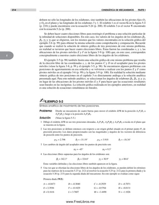 214 CINEMÁTICA DE MECANISMOS PARTE I
5
definen no sólo las longitudes de los eslabones, sino también las ubicaciones de los pivotes fijos O2
y O4 en el plano y las longitudes de los eslabones 3 y 1. El eslabón 1 es el vector G en la figura 5-4
(p. 210) y puede encontrarse con la ecuación 5.2b (p. 200). El eslabón 3 es el vector V encontrado
con la ecuación 5.2a (p. 200).
Se deben hacer cuatro elecciones libres para restringir el problema a una solución particular de
la infinidad de soluciones disponibles. En este caso, los valores de los ángulos de los eslabones b2,
b3, g2 y g3 que se eligieron, son los mismos que los valores encontrados en la solución gráfica del
ejemplo 3-6 (p. 99) para obtener la misma solución como comprobación y comparación. Recuerde
que cuando se realizó la solución de síntesis gráfica de tres posiciones de este mismo problema,
en realidad se tuvieron que hacer cuatro elecciones libres. Éstas fueron las coordenadas x, y y, las
ubicaciones de los pivotes móviles E y F en la figura 3-9 (p. 100) que, en este caso, corresponden
conceptualmente a nuestras cuatro elecciones libres de los ángulos de los eslabones.
El ejemplo 3-5 (p. 98) también ilustra una solución gráfica de este mismo problema que resulta
de la elección libre de las coordenadas x, y, de los puntos C y D en el acoplador para los pivotes
móviles (véase la figura 3-8, p. 99 y el ejemplo 3-5, p. 98). Se encontraron algunos problemas con
posiciones de agarrotamiento en esa solución y se volvieron a realizar con los puntos E y F como
pivotes móviles en el ejemplo 3-6 (p. 99) y la figura 3-9 (p. 100). En realidad la solución mediante
síntesis gráfica de tres posiciones en el capítulo 3 es directamente análoga a la solución analítica
presentada aquí. Para este método analítico, se seleccionan los ángulos de eslabones b2, b3, g2 y g3
en lugar de las ubicaciones de los pivotes móviles E y F para hacer que las ecuaciones resultantes
sean lineales en las incógnitas. La solución gráfica realizada en los ejemplos anteriores, en realidad
es una solución de ecuaciones simultáneas no lineales.
✍EJEMPLO 5-2
Síntesis analítica de movimiento de tres posiciones.
Problema: Diseñe un mecanismo de cuatro barras para mover el eslabón APB de la posición A1P1B1 a
A2P2B2 y luego a la posición A3P3B3.
Solución: (Véase la figura 5-5.)
1 Dibuje el eslabón APB en sus tres posiciones deseadas, A1P1B1, A2P2B2 y A3P3B3 a escala en el plano que
se muestra en la figura.
2 Las tres posiciones se definen entonces con respecto a un origen global situado en el primer punto P1 de
precisión prescrito. Los datos proporcionados son las magnitudes y ángulos de los vectores de diferencia
de posición entre los puntos de precisión.
p21 = 2.798 d2 = –31.19° p31 = 3.919 d3 = –16.34°
3 Los cambios de ángulo del acoplador entre los puntos de precisión son:
a2 = –45° a3 = 9.3°
4 Las elecciones libres supuestas para los ángulos de los eslabones son:
b2 = 342.3° b3 = 324.8° g2 = 30.9° g3 = 80.6°
Estas variables definidas y las elecciones libres también aparecen en la figura.
5 Una vez que se efectúan las elecciones libres de los ángulos de los eslabones, se pueden definir los términos
para las matrices de la ecuación 5.27 (p. 212) al resolver la ecuación 5.25 (p. 212) para la primera díada y la
ecuación 5.30 (p. 213) para la segunda díada del mecanismo. En este ejemplo se evalúan como sigue:
Primera díada (WZ):
A = –0.0473 B = –0.3040 C = –0.2929 D = –0.7071
E = 2.3936 F = –0.1829 G = –0.5764 H = –0.0131
K = 0.1616 L = 3.7607 M = –1.4490 N = –1.1026
Norton05.indd 214Norton05.indd 214 1/29/09 6:41:52 PM1/29/09 6:41:52 PM
www.FreeLibros.me
 