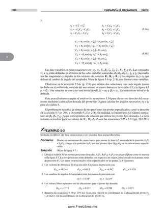 220 CINEMÁTICA DE MECANISMOS PARTE I
5
y:
A C C A C C C C
A C C C C A C
1 3
2
4
2
2 3 6 4 5
3 4 6 3 5 4 2
= − − = −
= − − =
;
; CC C C
A C C C C A C C C C
3 1 4
5 4 5 3 6 6 1 3 2 4
+
= − = −;
(5.34c)
C R R
C R
1 3 2 3 2 3 2
2 3 2 3
= +( )− +( )
= +( )
cos cosα ζ α ζ
ζsen α −− +( )
= +( )−
= −
R
C R R
C R
2 3 2
3 1 3 1 3 3
4 1
sen α ζ
α ζ ζcos cos
ssen senα ζ ζ
α ζ ζ
3 1 3 3
5 1 2 1 2 2
+( )+
= +( )−
R
C R R
C
cos cos
66 1 2 1 2 2= − +( )+R Rsen senα ζ ζ
(5.34d)
Las diez variables en estas ecuaciones son: a2, a3, b2, b3, ζ1, ζ2, ζ3, R1, R2 y R3. Las constantes
C1 a C6 están definidas en términos de las ocho variables conocidas, R1, R2, R3, ζ1, ζ2 y ζ3 (las cuales
son las magnitudes y ángulos de los vectores de posición R1, R2 y R3) y los ángulos a2 y a3 que
definen el cambio de ángulo del acoplador. Véase la figura 5-6 (p. 218) para ilustrar estas variables.
Obsérvese en la ecuación 5.34a (p. 219) que existen dos soluciones con cada ángulo (como
las hubo en el análisis de posición del mecanismo de cuatro barras en la sección 4.5 y la figura 4-5
p. 162). Una solución en este caso será trivial donde b2 = a2 y b3 = a3. La solución no trivial es la
deseada.
Este procedimiento se repite al resolver las ecuaciones 5.34 para el extremo derecho del meca-
nismo mediante la ubicación deseada del pivote fijo O4 para calcular los ángulos necesarios g2 y g3
para el eslabón 4.
El problema se redujo al de síntesis de tres posiciones sin pivotes especificados, como se describe
en la sección 5.7 (p. 209) y el ejemplo 5-2 (p. 214). En realidad, se encontraron los valores particu-
lares de b2, b3, g2 y g3 que corresponden a la solución que utiliza los pivotes fijos deseados. La tarea
restante es resolver para los valores de Wx, Wy, Zx, Zy con las ecuaciones 5.25 a 5.31 (pp. 212-213).
✍EJEMPLO 5-3
Síntesis analítica de tres posiciones con pivotes ﬁjos especiﬁcados.
Problema: Diseñe un mecanismo de cuatro barras para mover la línea AP mostrada de la posición A1P1
a A2P2 y luego a la posición A3P3 con los pivotes fijos O2 y O4 en las ubicaciones especifi-
cadas.
Solución: (Véase la figura 5-7.)
1 Dibuje el eslabón AP en sus tres posiciones deseadas, A1P1, A2P2 y A3P3 a escala en el plano como se muestra
en la figura 5-7. Las tres posiciones están definidas con respecto a un origen global situado en el primer punto
de precisión P1. Los datos proporcionados están especificados en las partes 2 a 4 siguientes.
2 Los vectores de diferencia de posición entre los puntos de precisión son:
P21x = –0.244 P21y = 0.013 P31x = –0.542 P31y = 0.029
3 Los cambios de ángulos del acoplador entre los puntos de precisión son:
a2 = –11.34° a3 = –22.19°
4 Los valores libres supuestos son las ubicaciones para el pivote fijo deseado.
O2x = –1.712 O2y = 0.033 O4x = 0.288 O4x = 0.033
5 Resuelva las ecuaciones 5.34 (p. 219) dos veces, una vez con las coordenadas de la ubicación del pivote O2
y de nuevo con las coordenadas de la ubicación del pivote O4.
Norton05.indd 220Norton05.indd 220 1/29/09 6:41:56 PM1/29/09 6:41:56 PM
www.FreeLibros.me
 