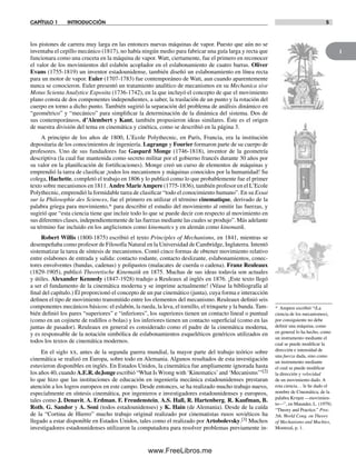 1
CAPÍTULO 1 INTRODUCCIÓN 5
los pistones de carrera muy larga en las entonces nuevas máquinas de vapor. Puesto que aún no se
inventaba el cepillo mecánico (1817), no había ningún medio para fabricar una guía larga y recta que
funcionara como una cruceta en la máquina de vapor. Watt, ciertamente, fue el primero en reconocer
el valor de los movimientos del eslabón acoplador en el eslabonamiento de cuatro barras. Oliver
Evans (1755-1819) un inventor estadounidense, también diseñó un eslabonamiento en línea recta
para un motor de vapor. Euler (1707-1783) fue contemporáneo de Watt, aun cuando aparentemente
nunca se conocieron. Euler presentó un tratamiento analítico de mecanismos en su Mechanica sive
Motus Scienta Analytice Exposita (1736-1742), en la que incluyó el concepto de que el movimiento
plano consta de dos componentes independientes, a saber, la traslación de un punto y la rotación del
cuerpo en torno a dicho punto. También sugirió la separación del problema de análisis dinámico en
“geométrico” y “mecánico” para simplificar la determinación de la dinámica del sistema. Dos de
sus contemporáneos, d’Alembert y Kant, también propusieron ideas similares. Éste es el origen
de nuestra división del tema en cinemática y cinética, como se describió en la página 3.
A principio de los años de 1800, L’Ecole Polythecnic, en París, Francia, era la institución
depositaria de los conocimientos de ingeniería. Lagrange y Fourier formaron parte de su cuerpo de
profesores. Uno de sus fundadores fue Gaspard Monge (1746-1818), inventor de la geometría
descriptiva (la cual fue mantenida como secreto militar por el gobierno francés durante 30 años por
su valor en la planificación de fortificaciones). Monge creó un curso de elementos de máquinas y
emprendió la tarea de clasificar ¡todos los mecanismos y máquinas conocidos por la humanidad! Su
colega, Hachette, completó el trabajo en 1806 y lo publicó como lo que probablemente fue el primer
texto sobre mecanismos en 1811. Andre MarieAmpere (1775-1836), también profesor en el L’Ecole
Polythecnic, emprendió la formidable tarea de clasificar “todo el conocimiento humano”. En su Essai
sur la Philosophie des Sciences, fue el primero en utilizar el término cinematique, derivado de la
palabra griega para movimiento,* para describir el estudio del movimiento al omitir las fuerzas, y
sugirió que “esta ciencia tiene que incluir todo lo que se puede decir con respecto al movimiento en
sus diferentes clases, independientemente de las fuerzas mediante las cuales se produjo”. Más adelante
su término fue incluido en los anglicismos como kinematics y en alemán como kinematik.
Robert Willis (1800-1875) escribió el texto Principles of Mechanisms, en 1841, mientras se
desempeñaba como profesor de Filosofía Natural en la Universidad de Cambridge, Inglaterra. Intentó
sistematizar la tarea de síntesis de mecanismos. Contó cinco formas de obtener movimiento relativo
entre eslabones de entrada y salida: contacto rodante, contacto deslizante, eslabonamientos, conec-
tores envolventes (bandas, cadenas) y polipastos (malacates de cuerda o cadena). Franz Reuleaux
(1829-1905), publicó Theoretische Kinematik en 1875. Muchas de sus ideas todavía son actuales
y útiles. Alexander Kennedy (1847-1928) tradujo a Reuleaux al inglés en 1876. ¡Este texto llegó
a ser el fundamento de la cinemática moderna y se imprime actualmente! (Véase la bibliografía al
final del capítulo.) Él proporcionó el concepto de un par cinemático (junta), cuya forma e interacción
definen el tipo de movimiento transmitido entre los elementos del mecanismo. Reuleaux definió seis
componentes mecánicos básicos: el eslabón, la rueda, la leva, el tornillo, el trinquete y la banda. Tam-
bién definió los pares “superiores” e “inferiores”, los superiores tienen un contacto lineal o puntual
(como en un cojinete de rodillos o bolas) y los inferiores tienen un contacto superficial (como en las
juntas de pasador). Reuleaux en general es considerado como el padre de la cinemática moderna,
y es responsable de la notación simbólica de eslabonamientos esqueléticos genéricos utilizados en
todos los textos de cinemática modernos.
En el siglo xx, antes de la segunda guerra mundial, la mayor parte del trabajo teórico sobre
cinemática se realizó en Europa, sobre todo en Alemania. Algunos resultados de esta investigación
estuvieron disponibles en inglés. En Estados Unidos, la cinemática fue ampliamente ignorada hasta
los años 40, cuando A.E.R. deJonge escribió “What IsWrong with ‘Kinematics’ and ‘Mecanisms’”[2]
lo que hizo que las instituciones de educación en ingeniería mecánica estadounidenses prestaran
atención a los logros europeos en este campo. Desde entonces, se ha realizado mucho trabajo nuevo,
especialmente en síntesis cinemática, por ingenieros e investigadores estadounidenses y europeos,
tales como J. Denavit, A. Erdman, F. Freudenstein, A.S. Hall, R. Hartenberg, R. Kaufman, B.
Roth, G. Sandor y A. Soni (todos estadounidenses) y K. Hain (de Alemania). Desde de la caída
de la “Cortina de Hierro” mucho trabajo original realizado por cinematistas rusos soviéticos ha
llegado a estar disponible en Estados Unidos, tales como el realizado por Artobolevsky.[3] Muchos
investigadores estadounidenses utilizaron la computadora para resolver problemas previamente in-
* Ampere escribió “(La
ciencia de los mecanismos),
por consiguiente no debe
definir una máquina, como
en general lo ha hecho, como
un instrumento mediante el
cual se puede modificar la
dirección e intensidad de
una fuerza dada, sino como
un instrumento mediante
el cual se puede modificar
la dirección y velocidad
de un movimiento dado. A
esta ciencia… le he dado el
nombre de Cinemática, de la
palabra Κινμα —movimien-
to—”, en Maunder, L. (1979).
“Theory and Practice.” Proc.
5th. World Cong. on Theory
of Mechanisms and Machies,
Montreal, p. 1.
Norton01.indd 5Norton01.indd 5 1/29/09 6:36:45 PM1/29/09 6:36:45 PM
www.FreeLibros.me
 