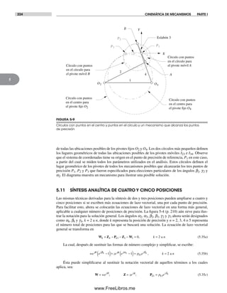 224 CINEMÁTICA DE MECANISMOS PARTE I
5
de todas las ubicaciones posibles de los pivotes fijos O2 y O4. Los dos círculos más pequeños definen
los lugares geométricos de todas las ubicaciones posibles de los pivotes móviles I23 e I34. Observe
que el sistema de coordenadas tiene su origen en el punto de precisión de referencia, P1 en este caso,
a partir del cual se miden todos los parámetros utilizados en el análisis. Estos círculos definen el
lugar geométrico de los pivotes de todos los mecanismos posibles que alcanzarán los tres puntos de
precisión P1, P2 y P3 que fueron especificados para elecciones particulares de los ángulos b2, g2 y
a2. El diagrama muestra un mecanismo para ilustrar una posible solución.
5.11 SÍNTESIS ANALÍTICA DE CUATRO Y CINCO POSICIONES
Las mismas técnicas derivadas para la síntesis de dos y tres posiciones pueden ampliarse a cuatro y
cinco posiciones si se escriben más ecuaciones de lazo vectorial, una por cada punto de precisión.
Para facilitar esto, ahora se colocarán las ecuaciones de lazo vectorial en una forma más general,
aplicable a cualquier número de posiciones de precisión. La figura 5-4 (p. 210) aún sirve para ilus-
trar la notación para la solución general. Los ángulos a2, a3, b2, b3, g2 y g3 ahora serán designados
como ak, bk y gk, k = 2 a n, donde k representa la posición de precisión y n = 2, 3, 4 o 5 representa
el número total de posiciones para las que se buscará una solución. La ecuación de lazo vectorial
general se transforma en
W Z P Z Wk k k k n+ − − − = =1 1 1 0 2, a (5.35a)
La cual, después de sustituir las formas de número complejo y simplificar, se escribe:
we e ze e p e k nj j j j
k
jk k kθ β φ α δ
−( )+ −( )= =1 1 21 , a (5.35b)
Ésta puede simplificarse al sustituir la notación vectorial de aquellos términos a los cuales
aplica, sea:
W Z P= = =we ze p ej j
k k
j kθ φ δ
; ; 1 1 (5.35c)
FIGURA 5-9
Círculos con puntos en el centro y puntos en el círculo y un mecanismo que alcanza los puntos
de precisión
O2 O4
P2
P1P3
1
2
4
Y
X
Eslabón 3
Círculo con puntos
en el círculo para
el pivote móvil A
Círculo con puntos
en el centro para
el pivote fijo O2
Círculo con puntos
en el círculo para
el pivote móvil B
Círculo con puntos
en el centro para
el pivote fijo O4
A
B
Norton05.indd 224Norton05.indd 224 1/29/09 6:41:58 PM1/29/09 6:41:58 PM
www.FreeLibros.me
 