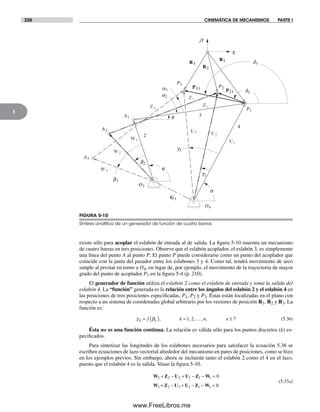 226 CINEMÁTICA DE MECANISMOS PARTE I
5
existe sólo para acoplar el eslabón de entrada al de salida. La figura 5-10 muestra un mecanismo
de cuatro barras en tres posiciones. Observe que el eslabón acoplador, el eslabón 3, es simplemente
una línea del punto A al punto P. El punto P puede considerarse como un punto del acoplador que
coincide con la junta del pasador entre los eslabones 3 y 4. Como tal, tendrá movimiento de arco
simple al pivotar en torno a O4, en lugar de, por ejemplo, el movimiento de la trayectoria de mayor
grado del punto de acoplador P1 en la figura 5-4 (p. 210).
El generador de función utiliza el eslabón 2 como el eslabón de entrada y toma la salida del
eslabón 4. La “función” generada es la relación entre los ángulos del eslabón 2 y el eslabón 4 en
las posiciones de tres posiciones especificadas, P1, P2 y P3. Éstas están localizadas en el plano con
respecto a un sistema de coordenadas global arbitrario por los vectores de posición R1, R2 y R3. La
función es:
γ βk kf k n n= ( ) = ≤, , , , ;1 2 7… (5.36)
Ésta no es una función continua. La relación es válida sólo para los puntos discretos (k) es-
pecificados.
Para sintetizar las longitudes de los eslabones necesarios para satisfacer la ecuación 5.36 se
escriben ecuaciones de lazo vectorial alrededor del mecanismo en pares de posiciones, como se hizo
en los ejemplos previos. Sin embargo, ahora se incluirán tanto el eslabón 2 como el 4 en el lazo,
puesto que el eslabón 4 es la salida. Véase la figura 5-10.
W Z U U Z W
W Z U U Z W
2 2 2 1 1 1
3 3 3 1 1 1
0
0
+ − + − − =
+ − + − − =
(5.37a)
R1R3
R2
A1
O2
O4
A2
A3
P21
a2
d2
b2
P2
P1
W2
W1
G1
U1
U2
a3
d3
P31
P3
U3
q
s
X
f 3
2
4
jY
Z1
2Z
3Z
b3
W3
g2
g3
FIGURA 5-10
Síntesis analítica de un generador de función de cuatro barras
Norton05.indd 226Norton05.indd 226 1/29/09 6:42:00 PM1/29/09 6:42:00 PM
www.FreeLibros.me
 