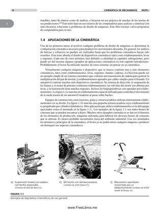 1
6 CINEMÁTICA DE MECANISMOS PARTE I
tratables, tanto de síntesis como de análisis, e hicieron un uso práctico de muchas de las teorías de
sus predecesores.[4] Este texto hará un uso extenso de las computadoras para analizar y sintetizar con
más eficiencia soluciones a problemas de diseño de máquinas. Este libro incluye varios programas
de computadora para su uso.
1.4 APLICACIONES DE LA CINEMÁTICA
Una de las primeras tareas al resolver cualquier problema de diseño de máquinas es determinar la
configuración cinemática necesaria para producir los movimientos deseados. En general, los análisis
de fuerzas y esfuerzos no pueden ser realizados hasta que los problemas cinemáticos hayan sido
resueltos. Este texto aborda el diseño de dispositivos cinemáticos tales como eslabonamientos, levas
y engranes. Cada uno de estos términos será definido a cabalidad en capítulos subsiguientes, pero
puede ser útil mostrar algunos ejemplos de aplicaciones cinemáticas en este capítulo introductorio.
Probablemente el lector ha utilizado muchos de estos sistemas sin pensar en su cinemática.
Virtualmente cualquier máquina o dispositivo que se mueve contiene uno o más elementos
cinemáticos, tales como eslabonamientos, levas, engranes, bandas, cadenas. La bicicleta puede ser
un ejemplo simple de un sistema cinemático que contiene una transmisión de cadena para generar la
multiplicación del par de torsión, y eslabonamientos operados por cables simples para el frenado. Un
automóvil contiene muchos más dispositivos cinemáticos. Su sistema de dirección, la suspensión de
las llantas y el motor de pistones contienen eslabonamientos; las válvulas del motor son abiertas por
levas, y la transmisión tiene muchos engranes. Incluso los limpiaparabrisas son operados por eslabo-
namientos. La figura 1-1a muestra un eslabonamiento espacial utilizado para controlar el movimiento
de la rueda trasera de un automóvil moderno al pasar sobre baches.
Equipos de construcción como tractores, grúas y retroexcavadoras utilizan extensamente eslabo-
namientos en su diseño. La figura 1-1b muestra una pequeña retroexcavadora cuyo eslabonamiento
es propulsado por cilindros hidráulicos. Otra aplicación que utiliza eslabonamientos es la del equipo
ejercitador como el mostrado en la figura 1-1c. Los ejemplos de la figura 1-1 son todos bienes de
consumo que se pueden encontrar a diario. Muchos otros ejemplos cinemáticos se dan en el dominio
de los elementos de producción, máquinas utilizadas para fabricar los diversos bienes de consumo
que se utilizan. Es menos probable encontrarlos fuera del ambiente industrial. Una vez asimilados
los términos y principios de la cinemática, el lector ya no podrá mirar cualquier máquina o producto
sin distinguir sus aspectos cinemáticos.
a) Suspensión trasera con eslabo-
namientos espaciales
Cortesía de Daimler Benz Co.
b) Útil tractor con retroexcavadora
Cortesía de John Deere Co.
c) Mecanismo ejercitador
accionado por un
eslabonamiento Cortesía de ICON
Health & Fitness, Inc.
FIGURA 1-1
Ejemplos de dispositivos cinemáticos de uso general
Norton01.indd 6Norton01.indd 6 1/29/09 6:36:46 PM1/29/09 6:36:46 PM
www.FreeLibros.me
 