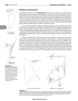 232 CINEMÁTICA DE MECANISMOS PARTE I
5
Métodos de optimización
Los métodos enumerados como de optimización en la tabla 5-5 (p. 229) son un grupo diverso y
algunos tienen poco en común excepto el objetivo de encontrar un mecanismo que genere una tra-
yectoria deseada. Todos permiten que se especifique un número teóricamente ilimitado de puntos de
diseño, si N se hace demasiado grande se incrementará el tiempo de computación y es posible que
no mejore el resultado. Una limitación inherente a los métodos de optimización es que pueden con-
verger a un mínimo local próximo a las condiciones de inicio. El resultado puede no ser tan bueno
como otros mínimos localizados en otra parte en el espacio N de las variables. La determinación del
óptimo global es posible aunque más difícil y requiere más tiempo.
Tal vez la primera aplicación (1966) de las técnicas de optimización a este problema de síntesis
de mecanismo de cuatro barras es el de Fox y Willmert,[24] en el cual redujeron al mínimo el área
entre las curvas deseadas y calculadas sujetas a varias restricciones de igualdad y desigualdad. Con-
trolaron las longitudes de los eslabones para que fueran positivas y un poco menores que el máximo
y algunas para la condición de Grashof, limitaron las fuerzas y pares de torsión y restringieron las
ubicaciones de los pivotes fijos. Utilizaron el método de Powell para encontrar el mínimo de la fun-
ción objetivo.
Youssef y colaboradores[25] utilizaron la suma de los cuadrados, suma de valores absolutos o
criterios de error de área para reducir al mínimo la función objetivo. Acomodaron la generación
de trayectoria y función para mecanismos de lazo sencillo (cuatro barras) y lazos múltiples, tanto
con juntas de pasador como correderas. Permitieron que se impusieran restricciones en los rangos
permisibles de longitudes y ángulos de los eslabones, algunos de los cuales también pueden man-
tenerse constantes durante la iteración. Un ejemplo de optimización realizada con este método con
19 puntos equidistantes entre sí alrededor de una trayectoria de acoplador de cuatro barras deseada
se muestra en la figura 5-11.[25] Otro ejemplo de este método es el mecanismo manivela-corredera
de 10 barras mostrado en la figura 5-12,[25] la que también muestra la curva de acoplador deseada y
FIGURA 5-11
Mecanismo sintetizado
para generar una curva
de acoplador deseada
mediante un método de
optitimización Reproduci-
da de “Optimal Kinematic
Synthesis of Planar Linkage
Mechanisms”[25] con
permiso de Professional
Engineering Publishing, Bury
St. Edmunds, UK.
b) Mecanismo
sintetizado
b) Curva del
acoplador
O2
O4
1
2
3
4
C
B
A
curva real
curva deseada
FIGURA 5-12
Ejemplo de síntesis de un mecanismo de 10 eslabones para generar una trayectoria del acoplador
Reproducida de Youssef y colaboradores (1975) “Optimal Kinematic Synthesis of Planar Linkage Mechanisms”[25]
con permiso de Professional Engineering Publishing, Bury St. Edmunds, UK.
curva real
curva deseada
a) Trayectoria del punto P b) Mecanismo sintetizado
O2
O4
O6
P
2
3
4
5
6
7
8
9
10
O10
Norton05.indd 232Norton05.indd 232 1/29/09 6:42:03 PM1/29/09 6:42:03 PM
www.FreeLibros.me
 
