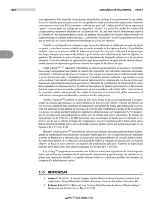 234 CINEMÁTICA DE MECANISMOS PARTE I
5
a ser optimizado. Éste adopta la forma de una cadena de bits, análoga a los cromosomas de una célula,
la cual es llamada primera generación. En una población dada se realizan dos operaciones, llamadas
cruzamiento y mutación. El cruzamiento combina una parte del “código genético” de un organismo
“padre” con una parte del código de un organismo “madre”. La mutación cambia los valores del
código genético en puntos aleatorios en la cadena de bits. Se crea una función objetivo que expresa
la “idoneidad” del organismo para la tarea. Se produce cada generación sucesiva seleccionando los
organismos que se adaptan mejor a la tarea. La población “evoluciona” a través de generaciones hasta
que se satisface un criterio de terminación basado en la función objetivo.
Una de las ventajas de este enfoque es que busca de población en población, en lugar de punto
en punto, y esto hace menos probable que se quede atrapado en los óptimos locales. La población
también conserva un número válido de soluciones en lugar de converger a sólo una. Las desventajas
son largos tiempos de computación debido al gran número de evaluaciones de función objetivo re-
queridas. No obstante, es más eficiente que los algoritmos de búsqueda exhaustiva o de recorrido
aleatorio. Todos los métodos de optimización aquí mencionados se ocupan sólo de síntesis dimen-
sional, aunque los algoritmos genéticos también se ocupan de la síntesis de tipo.
Ullah y Kota[36],[37] separaron el problema de síntesis de mecanismos en dos pasos. El primero
busca una correspondencia aceptable en cuanto a la forma de la curva deseada, omitiendo el tamaño,
orientación o ubicación de la curva en el espacio. Una vez que se encuentra la curva de forma adecuada
y su mecanismo asociado, el resultado puede ser trasladado, girado y reducido o agrandado a escala
como se desee. Este método simplifica la tarea de optimización en comparación con los algoritmos que
buscan una optimización estructural que incluye el tamaño, la orientación y la ubicación de la curva
del acoplador en la función objetivo. Se utilizan descriptores de Fourier para caracterizar la forma de
la curva como se hace en muchas aplicaciones de correspondencia de patrón tales como en tareas
de ensamble robótico automatizado. Se emplea un algoritmo de optimización global estocástico, el
cual evita la convergencia indeseable a mínimos locales subóptimos.
Vasiliu y Yannou[38] también se enfocan sólo en la forma de la trayectoria deseada y la repre-
sentan de manera aproximada con cinco términos de una serie de Fourier. Utilizan un método de
red neuronal artificial para sintetizar un mecanismo que genere la forma aproximada de la curva.
Una red neuronal es una gráfica de neuronas de entrada que representan la forma de la trayectoria,
y neuronas de salida que representan los parámetros dimensionales del mecanismo. Se “considera”
que la red relaciona apropiadamente la salida con la entrada con varios algoritmos. El tiempo de
aprendizaje fue de 30 horas y 14 000 iteraciones para su ejemplo, de modo que este método es in-
tensivo por lo que se refiere a tiempo de computadora. La correspondencia de la forma de la curva
del mecanismo resultante con la curva deseada es menos precisa que la del método mostrado en las
figuras 5-11 y 5-12 (p. 232).
Bawab y colaboradores[39] describen un método que sintetiza automáticamente (dentro del pro-
grama de computadora) un mecanismo de cuatro barras para dos, tres o cuatro posiciones mediante
la teoría de Burmester, y elimina todas las soluciones que tienen defectos de circuito, rama u orden.
Se especifican límites en las relaciones de longitud de eslabón y el ángulo de transmisión y la función
objetivo se basa en estos criterios con factores de ponderación aplicados. También se especifican
regiones en el plano en el cual deben localizarse los pivotes fijos o móviles.
Liu yYang[40] propusieron un método para hallar las soluciones al problema de síntesis aproxi-
mada, que utiliza una combinación de métodos de continuación y optimización. Su método no re-
quiere una suposición inicial, y se pueden obtener todas las soluciones posibles con tiempos de
computación relativamente cortos.
5.15 REFERENCIAS
1 Sandor, G. N. (1959). “A General Complex Number Method for Plane Kinematic Synthesis with
Applications.” Tesis de Doctorado, Columbia University, University Microfllms, Ann Arbor, MI.
2 Erdman, A. G. (1981). “Three and Four Precision Point Kinematic Synthesis of Planar Linkages.”
Mechanism and Machine Theory, 16, pp. 227-245.
Norton05.indd 234Norton05.indd 234 1/29/09 6:42:05 PM1/29/09 6:42:05 PM
www.FreeLibros.me
 