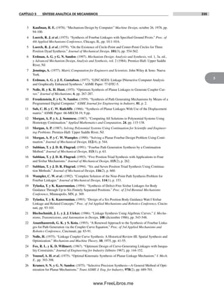 CAPÍTULO 5 SÍNTESIS ANALÍTICA DE MECANISMOS 235
5
3 Kaufman, R. E. (1978). “Mechanism Design by Computer.” Machine Design, octubre 26, 1978, pp.
94-100.
4 Loerch, R. J. et al. (1975). “Synthesis of Fourbar Linkages with Specified Ground Pivots.” Proc. of
4th Applied Mechanisms Conference, Chicago, IL, pp. 10.1-10.6.
5 Loerch, R. J. et al. (1979). “On the Existence of Circle-Point and Center-Point Circles for Three
Position Dyad Synthesis.” Journal of Mechanical Design, 101(3), pp. 554-562.
6 Erdman, A. G. y G. N. Sandor. (1997). Mechanism Design: Analysis and Synthesis, vol. 1, 3a. ed.,
y Advanced Mechanism Design, Analysis and Synthesis, vol. 2 (1984). Prentice-Hall: Upper Saddle
River, NJ.
7 Jennings, A. (1977). Matriz Computation for Engineers and Scientists. John Wiley & Sons: Nueva
York.
8 Erdman, A. G. y J. E. Gustafson. (1977). “LINCAGES: Linkage INteractive Computer Analysis
and Graphically Enhanced Synthesis.” ASME Paper: 77-DTC-5.
9 Nolle, H. y K. H. Hunt. (197l). “Optimum Synthesis of Planar Linkages to Generate Coupler Cur-
ves.” Journal of Mechanisms, 6, pp. 267-287.
10 Freudenstein, F. y G. N. Sandor. (1959). “Synthesis of Path Generating Mechanisms by Means of a
Programmed Digital Computer.” ASME Journal for Engineering in Industry, 81, p. 2.
11 Sub, C. H. y C. W. Radcliffe. (1966). “Synthesis of Planar Linkages With Use of the Displacement
matriz.” ASME Paper: 66-MECH-19, 9 pp.
12 Morgan, A. P. y A. J. Sommese. (1987). “Computing All Solutions to Polynomial Systems Using
Homotopy Continuation.” Applied Mathematics and Computation, 24, pp. 115-138.
13 Morgan, A. P. (1987). Solving Polynomial Systems Using Continuation for Scientific and Engineer-
ing Problems. Prentice-Hall: Upper Saddle River, NJ.
14 Morgan, A. P. y C. W. Wampler. (1990). “Solving a Planar Fourbar Design Problem Using Conti-
nuation.” Journal of Mechanical Design, 112(4), p. 544.
15 Subbian, T. y J. D. R. Flugrad. (1991). “Fourbar Path Generation Synthesis by a Continuation
Method.” Journal of Mechanical Design, 113(1), p. 63.
16 Subbian, T. y J. D. R. Flugrad. (1993). “Five Position Triad Synthesis with Applications to Four
and Sixbar Mechanisms.” Journal of Mechanical Design, 115(2), p. 262.
17 Subbian, T. y J. D. R. Flugrad. (1994). “Six and Seven Position Triad Synthesis Using Continua-
tion Methods.” Journal of Mechanical Design, 116(2), p. 660.
18 Wampler, C. W. et al. (1992). “Complete Solution of the Nine-Point Path Synthesis Problem for
Fourbar Linkages.” Journal of Mechanical Design, 114(1), p. 153.
19 Tylaska, T. y K. Kazerounian. (1994). “Synthesis of Defect-Free Sixbar Linkages for Body
Guidance Through Up to Six Finitely Separated Positions.” Proc. of 23rd Biennial Mechanisms
Conference, Minneapolis, MN, p. 369.
20 Tylaska, T. y K. Kazerounian. (1993). “Design of a Six Position Body Guidance Watt I Sixbar
Linkage and Related Concepts.” Proc. of 3rd Applied Mechanisms and Robotics Conference, Cincin-
nati, pp. 93-101.
21 Blechschmidt, J. L. y J. J. Uicker. (1986). “Linkage Synthesis Using Algebraic Curves.” J. Mecha-
nisms, Transmissions, and Automation in Design, 108 (diciembre 1986), pp. 543-548.
22 Ananthasuresh, G. K. y S. Kota. (1993). “A Renewed Approach to the Synthesis of Fourbar Linka-
ges for Path Generation via the Coupler Curve Equation.” Proc. of 3rd Applied Mechanisms and
Robotics Conference, Cincinnati, pp. 83-91.
23 Nolle, H. (1975). “Linkage Coupler Curve Synthesis: A Historical Review-III. Spatial Synthesis and
Optimization.” Mechanism and Machine Theory, 10, 1975, pp. 41-55.
24 Fox, R. L. y K. D. Willmert. (1967). “Optimum Design of Curve-Generating Linkages with Inequa-
lity Constraints.” Journal of Engineering for Industry (febrero 1967), pp. 144-152.
25 Youssef, A. H. et al. (1975). “Optimal Kinematic Synthesis of Planar Linkage Mechanism.” I. Mech.
E., pp. 393-398.
26 Kramer, S. N. y G. N. Sandor. (1975). “Selective Precision Synthesis—A General Method of Opti-
mization for Planar Mechanisms.” Trans ASME J. Eng. for Industry, 97B(2), pp. 689-701.
Norton05.indd 235Norton05.indd 235 1/29/09 6:42:05 PM1/29/09 6:42:05 PM
www.FreeLibros.me
 