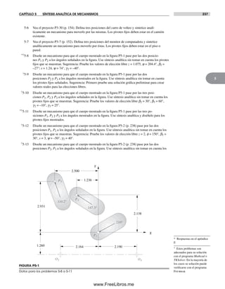 CAPÍTULO 5 SÍNTESIS ANALÍTICA DE MECANISMOS 237
5
5-6 Vea el proyecto P3-30 (p. 154). Defina tres posiciones del carro de volteo y sintetice analí-
ticamente un mecanismo para moverlo por las mismas. Los pivotes fijos deben estar en el camión
existente.
5-7 Vea el proyecto P3-7 (p. 152). Defina tres posiciones del monitor de computadora y sintetice
analíticamente un mecanismo para moverlo por éstas. Los pivotes fijos deben estar en el piso o
pared.
*†5-8 Diseñe un mecanismo para que el cuerpo mostrado en la figura P5-1 pase por las dos posicio-
nes P1 y P2 a los ángulos señalados en la figura. Use síntesis analítica sin tomar en cuenta los pivotes
fijos que se muestran. Sugerencia: Pruebe los valores de elección libre z = 1.075, j = 204.4°, b2 =
–27°; s = 1.24, y = 74°, g2 = –40°.
†5-9 Diseñe un mecanismo para que el cuerpo mostrado en la figura P5-1 pase por las dos
posiciones P2 y P3 a los ángulos mostrados en la figura. Use síntesis analítica sin tomar en cuenta
los pivotes fijos señalados. Sugerencia: Primero pruebe una solución gráfica preliminar para crear
valores reales para las elecciones libres.
†5-10 Diseñe un mecanismo para que el cuerpo mostrado en la figura P5-1 pase por las tres posi-
ciones P1, P2 y P3 a los ángulos señalados en la figura. Use síntesis analítica sin tomar en cuenta los
pivotes fijos que se muestran. Sugerencia: Pruebe los valores de elección libre b2 = 30°, b3 = 60°,
g2 = –10°, g3 = 25°.
*†5-11 Diseñe un mecanismo para que el cuerpo mostrado en la figura P5-1 pase por las tres po-
siciones P1, P2 y P3 a los ángulos mostrados en la figura. Use síntesis analítica y diséñelo para los
pivotes fijos mostrados.
†5-12 Diseñe un mecanismo para que el cuerpo mostrado en la figura P5-2 (p. 238) pase por las dos
posiciones P1, P2 a los ángulos señalados en la figura. Use síntesis analítica sin tomar en cuenta los
pivotes fijos que se muestran. Sugerencia: Pruebe los valores de elección libre z = 2, f = 150°, b2 =
30°, s = 3, y = –50°, g2 = 40°.
†5-13 Diseñe un mecanismo para que el cuerpo mostrado en la figura P5-2 (p. 238) pase por las dos
posiciones P2, P3 a los ángulos señalados en la figura. Use síntesis analítica sin tomar en cuenta los
O2 O4
P2
P1
P3
210°
147.5°
110.2°
X
Y
2.500
1.236
2.138
2.931
1.260 2.164 2.190
FIGURA P5-1
Datos para los problemas 5-8 a 5-11
* Respuestas en el apéndice
F.
† Estos problemas son
adecuados para su solución
con el programa Mathcad o
TKSolver. En la mayoría de
los casos su solución puede
verificarse con el programa
Fourbar.
Norton05.indd 237Norton05.indd 237 1/29/09 6:42:07 PM1/29/09 6:42:07 PM
www.FreeLibros.me
 
