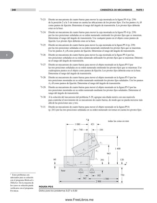 240 CINEMÁTICA DE MECANISMOS PARTE I
5
†5-23 Diseñe un mecanismo de cuatro barras para mover la caja mostrada en la figura P5-4 (p. 239)
de la posición 2 a la 3 sin tomar en cuenta las ubicaciones de los pivotes fijos. Use los puntos A y B
como puntos de fijación. Determine el rango del ángulo de transmisión. Los pivotes fijos deberán
estar en la base.
†5-24 Diseñe un mecanismo de cuatro barras para mover la caja mostrada en la figura P5-4 (p. 239)
por las tres posiciones señaladas en su orden numerado omitiendo los pivotes fijos que se muestran.
Determine el rango del ángulo de transmisión. Use cualquier punto en el objeto como puntos de
fijación. Los pivotes fijos deberán estar en la base.
†5-25 Diseñe un mecanismo de cuatro barras para mover la caja mostrada en la figura P5-4 (p. 239)
por las tres posiciones señaladas en su orden numerado omitiendo los pivotes fijos que se muestran.
Use los puntos A y B como puntos de fijación. Determine el rango del ángulo de transmisión.
†5-26 Diseñe un mecanismo de cuatro barras para mover la caja mostrada en la figura P5-4 por las
tres posiciones señaladas en su orden numerado utilizando los pivotes fijos que se muestran. Determi-
ne el rango del ángulo de transmisión.
†5-27 Diseñe un mecanismo de cuatro barras para mover el objeto mostrado en la figura P5-5 por
las tres posiciones señaladas en su orden numerado omitiendo los pivotes fijos que se muestran. Use
cualesquiera puntos en el objeto como puntos de fijación. Los pivotes fijos deberán estar en la base.
Determine el rango del ángulo de transmisión.
†5-28 Diseñe un mecanismo de cuatro barras para mover el objeto mostrado en la figura P5-5 por las
tres posiciones mostradas en su orden numerado omitiendo los pivotes fijos señalados. Use los puntos
A y B como puntos de fijación. Determine el rango del ángulo de transmisión.
†5-29 Diseñe un mecanismo de cuatro barras para mover el objeto mostrado en la figura P5-5 por las
tres posiciones mostradas en su orden numerado mediante los pivotes fijos señalados. Determine el
rango del ángulo de transmisión.
†5-30 A la solución del mecanismo del problema 5-29, agregue una díada motriz con una manivela
para controlar el movimiento de su mecanismo de cuatro barras, de modo que no pueda moverse más
allá de las posiciones uno y tres.
†5-31 Diseñe un mecanismo de cuatro barras para mover el objeto mostrado en la figura P5-6
(p. 241) por las tres posiciones señaladas en su orden numerado sin tomar en cuenta los pivotes fijos
† Estos problemas son
adecuados para su solución
con el programa Mathcad o
TKSolver. En la mayoría de
los casos su solución puede
verificarse con el programa
Fourbar.
A1
P1
P2
A2
B1
A3
B3
P3
88°
0°
27°
B2
base
todas las cotas en mm
y
x
1 400
362
182
291
963
421
184
1 080
740
60
750
120
1 500
2 900
FIGURA P5-5
Datos para los problemas 5-27 a 5-30
Norton05.indd 240Norton05.indd 240 1/29/09 6:42:09 PM1/29/09 6:42:09 PM
www.FreeLibros.me
 