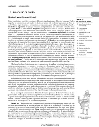 1
CAPÍTULO 1 INTRODUCCIÓN 7
1.5 EL PROCESO DE DISEÑO
Diseño, invención, creatividad
Éstos son términos conocidos pero tienen diferentes significados para diferentes personas. Pueden
englobar un sinnúmero de actividades: el diseño de la ropa más moderna, la creación de obras ar-
quitectónicas impresionantes, o la ingeniería de una máquina para la fabricación de toallas faciales.
El diseño de ingeniería, el que aquí concierne, comprende estas tres actividades y muchas otras.
La palabra diseño se deriva del latín designare, que significa “diseñar” o “marcar”. El diccionario
Webster proporciona varias definiciones, la más adecuada para el caso es “bosquejar, graficar o pla-
nificar, como acción o trabajo… concebir, inventar-idear”. El diseño de ingeniería se ha definido
como “[…] el proceso de aplicar las diversas técnicas y principios científicos con el proposito de
definir un dispositivo, un proceso o un sistema con suficientes detalles que permitan su realización
[…] El diseño puede ser simple o muy complejo, fácil o difícil, matemático o no matemático; puede
implicar un problema trivial o uno de gran importancia”. El diseño es un constituyente universal
de la práctica de ingeniería. No obstante, la complejidad de la materia por lo general requiere que
el estudiante disponga de un conjunto de problemas estructurados, paso a paso ideados para es-
clarecer un concepto o conceptos particulares relacionados con el tema particular. Los problemas de
los libros de texto en general adoptan la forma de “dados A, B, C y D, encuentre E”. Desafortunada-
mente, los problemas de ingeniería en la vida real casi nunca están estructurados de esa manera. Con
frecuencia, en la realidad adoptan la forma de: “Lo que se necesita es un artefacto para insertar este
artificio en el orificio dentro del tiempo asignado para la transferencia de este otro cachivache.” El
ingeniero novel buscará en vano en sus libros de texto una guía para resolver semejante problema.
Este problema no estructurado por lo general conduce a lo que comúnmente se llama “síndrome
de papel en blanco”. Con frecuencia los ingenieros se encuentran con el problema de la hoja de
papel en blanco, cavilando sobre la manera de resolver un problema mal definido como ése.
Mucha de la educación de ingeniería se ocupa de temas de análisis, lo que significa descompo-
ner, desarmar, descomponer en sus partes constituyentes. Esto es muy necesario. El ingeniero debe
saber cómo analizar sistemas de varios tipos, mecánicos, eléctricos, térmicos o fluidos. El análisis
requiere un completo conocimiento tanto de las técnicas matemáticas apropiadas, como de la física
fundamental de la función del sistema. Pero, antes de que cualquier sistema pueda ser analizado, debe
existir, y una hoja de papel en blanco proporciona poca sustancia para el análisis. Así, el primer paso
en cualquier ejercicio de diseño de ingeniería es el de síntesis, que significa conjuntar.
El ingeniero de diseño, en la práctica, sin importar la disciplina, continuamente enfrenta el reto
de estructurar problemas no estructurados. De manera invariable, el problema tal como es planteado
al ingeniero está mal definido e incompleto. Antes de que se intente analizar la situación primero se
debe definir con cuidado el problema, mediante un método preliminar de ingeniería, para garantizar
que cualquier solución propuesta resolverá correctamente el problema. Existen muchos ejemplos de
excelentes soluciones de ingeniería que al final fueron rechazadas porque resolvían el problema
de manera incorrecta, es decir, no resolvían el problema que el cliente realmente tenía.
Se ha investigado ampliamente la definición de varios “procesos de diseño” tratando de pro-
porcionar los medios para estructurar un problema no estructurado y obtener una solución viable.
Algunos de estos procesos presentan docenas de pasos, otros sólo unos cuantos. El presentado en la
tabla 1-1 contiene 10 pasos y, por la experiencia del autor, ha demostrado que da buenos resultados
en más de 40 años de práctica en el diseño de ingeniería.
Iteración Antes de discutir cada uno de estos pasos a detalle es necesario señalar que éste
no es un proceso en el que se procede del paso uno al diez de un modo lineal. En su lugar, por su
naturaleza, es un proceso iterativo en el cual se avanza de manera vacilante, dos pasos hacia delante
y uno atrás. Es inherentemente circular. Iterar significa repetir, regresar a un estado previo. Si, por
ejemplo, lo que parece ser gran idea, al analizarla, resulta que viola la segunda ley de la termodinámica,
¡se puede regresar al paso de ideación y buscar otra mejor! O, si es necesario, regresar a uno de los
primeros pasos en el proceso, quizás a la investigación de fondo y aprender más sobre el problema.
Con el entendimiento de que la ejecución real del proceso implica iteración, por simplicidad, ahora
se analizará cada paso en el orden listado en la tabla 1-1.
TABLA 1-1
Un proceso de diseño
1 Identiﬁcación de la
necesidad
2 Investigación
preliminar
3 Planteamiento de
objetivo
4 Especiﬁcaciones de
desempeño
5 Ideación e invención
6 Análisis
7 Selección
8 Diseño detallado
9 Creación de
prototipos y pruebas
10 Producción
Síndrome del papel
en blanco
Norton01.indd 7Norton01.indd 7 1/29/09 6:36:46 PM1/29/09 6:36:46 PM
www.FreeLibros.me
 