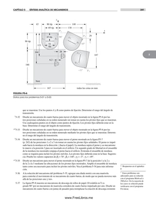 CAPÍTULO 5 SÍNTESIS ANALÍTICA DE MECANISMOS 241
5
que se muestran. Use los puntos A y B como puntos de fijación. Determine el rango del ángulo de
transmisión.
†5-32 Diseñe un mecanismo de cuatro barras para mover el objeto mostrado en la figura P5-6 por las
tres posiciones señaladas en su orden numerado sin tomar en cuenta los pivotes fijos que se muestran.
Use cualesquiera puntos en el objeto como puntos de fijación. Los pivotes fijos deberán estar en la
base. Determine el rango del ángulo de transmisión.
*†5-33 Diseñe un mecanismo de cuatro barras para mover el objeto mostrado en la figura P5-6 por las
tres posiciones señaladas en su orden numerado mediante los pivotes fijos que se muestran. Determi-
ne el rango del ángulo de transmisión.
†5-34 Diseñe un mecanismo de cuatro barras para mover el perno mostrado en la figura P5-7
(p. 242) de las posiciones 1 a 2 a 3 sin tomar en cuenta los pivotes fijos señalados. El perno es impul-
sado hacia la mordaza en la dirección z (hacia el papel). La mordaza sujeta el perno y su mecanismo
lo mueve a la posición 3 para ser insertado en el orificio. Un segundo grado de libertad en el ensamble
de la mordaza (no mostrado) empuja el perno hacia el orificio. Extienda el ensamble de mordaza
como se requiera para incluir los pivotes móviles. Los pivotes fijos deberán estar en la base. Sugeren-
cia: Pruebe los valores supuestos de b2 = 70°, b3 = 140°, g2 = –5°, g3 = –49°.
*†5-35 Diseñe un mecanismo para mover el perno mostrado en la figura P5-7 de la posición 1 a la 2 y
de la 2 a la 3 mediante las ubicaciones de los pivotes fijos mostrados. Amplíe el ensamble de mordaza
tanto como sea necesario para incluir los pivotes móviles. Vea el problema 5-34 para más informa-
ción.
5-36 A la solución del mecanismo del problema 5-35, agregue una díada motriz con una manivela
para controlar el movimiento de su mecanismo de cuatro barras, de modo que no pueda moverse más
allá de las posiciones uno y tres.
5-37 La figura P5-8 muestra un mecanismo de descarga de rollos de papel. El eslabón en V es
girado 90° por un mecanismo de manivela-corredera de cuatro barras impulsado por aire. Diseñe un
mecanismo de cuatro barras con juntas de pasador para reemplazar la estación de descarga existente
FIGURA P5-6
Datos para los problemas 5-31 a 5-33
A1
P1
P2
B1
B2
A3
B3
P3
65°
base
90°
–11°
A2
167
180
52
típ.
69 típ.
148
187
43
6.2
86 típ.
todas las cotas en mm
29
86 típ.
28
y
x
130
164
121
43 típ.
* Respuestas en el apéndice
F.
† Estos problemas son
adecuados para su solución
con el programa Mathcad o
TKSolver. En la mayoría de
los casos su solución puede
verificarse con el programa
Fourbar.
Norton05.indd 241Norton05.indd 241 1/29/09 6:42:09 PM1/29/09 6:42:09 PM
www.FreeLibros.me
 