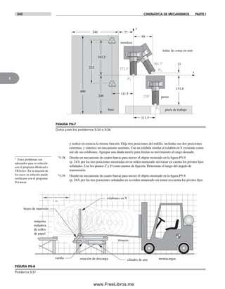 242 CINEMÁTICA DE MECANISMOS PARTE I
5
y realice en esencia la misma función. Elija tres posiciones del rodillo, incluidas sus dos posiciones
extremas, y sintetice un mecanismo sustituto. Use un eslabón similar al eslabón en V existente como
uno de sus eslabones. Agregue una díada motriz para limitar su movimiento al rango deseado.
†5-38 Diseñe un mecanismo de cuatro barras para mover el objeto mostrado en la figura P5-9
(p. 243) por las tres posiciones mostradas en su orden numerado sin tomar en cuenta los pivotes fijos
señalados. Use los puntos C y D como puntos de fijación. Determine el rango del ángulo de
transmisión.
†5-39 Diseñe un mecanismo de cuatro barras para mover el objeto mostrado en la figura P5-9
(p. 243) por las tres posiciones señaladas en su orden numerado sin tomar en cuenta los pivotes fijos
FIGURA P5-7
Datos para los problemas 5-34 a 5-36
111.5
151.8
183.2
99
111.3
x
todas las cotas en mm
222
y
13
240 77
200
400
base
P2
P3
P1
270°
301.7°
mordaza
perno
272.3°
pieza de trabajo
FIGURA P5-8
Problema 5-37
1 m
máquina
rodadora
de rollos
de papel
montacargas
tenazas
estación de descarga
eslabones en V
cilindro de aire
brazo de manivela
varilla
† Estos problemas son
adecuados para su solución
con el programa Mathcad o
TKSolver. En la mayoría de
los casos su solución puede
verificarse con el programa
Fourbar.
Norton05.indd 242Norton05.indd 242 1/29/09 6:42:10 PM1/29/09 6:42:10 PM
www.FreeLibros.me
 