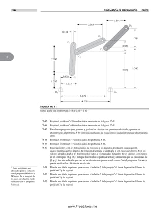 244 CINEMÁTICA DE MECANISMOS PARTE I
5
†5-45 Repita el problema 5-39 con los datos mostrados en la figura P5-11.
†5-46 Repita el problema 5-40 con los datos mostrados en la figura P5-11.
†5-47 Escriba un programa para generar y graficar los círculos con puntos en el círculo y puntos en
el centro para el problema 5-40 con una calculadora de ecuaciones o cualquier lenguaje de programa-
ción.
†5-48 Repita el problema 5-47 con los datos del problema 5-43.
†5-49 Repita el problema 5-47 con los datos del problema 5-46.
†5-50 En el ejemplo 5-2 (p. 214) los puntos de precisión y los ángulos de rotación están especifi-
cados mientras que los ángulos de rotación de entrada y salida b y g son elecciones libres. Con los
valores elegidos de b2 y g2 determine los radios y coordenadas del centro de los círculos con puntos
en el centro para O2 y O4. Grafique los círculos (o partes de ellos) y demuestre que las elecciones de
b3 y g3 dan una solución que cae en los círculos con puntos en el centro. Con el programa Fourbar
puede verificar los cálculos de su círculo.
5-51 Diseñe una díada impulsora para mover el eslabón 2 del ejemplo 5-1 desde la posición 1 hasta la
posición 2 y de regreso.
5-52 Diseñe una díada impulsora para mover el eslabón 2 del ejemplo 5-2 desde la posición 1 hasta la
posición 3 y de regreso.
5-53 Diseñe una díada impulsora para mover el eslabón 2 del ejemplo 5-3 desde la posición 1 hasta la
posición 3 y de regreso.
FIGURA P5-11
Datos para los problemas 5-44 a 5-46 y 5-49
O2 O4
C1
C2
D2
D1
C3
D3
2.247
0.124
2.053
1.591
1.591
0.920
2.971
3.282
0.928
1.267
1.347
3.679
4.000
† Estos problemas son
adecuados para su solución
con el programa Mathcad o
TKSolver. En la mayoría de
los casos su solución puede
verificarse con el programa
Fourbar.
Norton05.indd 244Norton05.indd 244 1/29/09 6:42:11 PM1/29/09 6:42:11 PM
www.FreeLibros.me
 