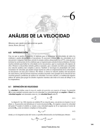 6
ANÁLISIS DE LA VELOCIDAD
Mientras más rápido voy, más atrás me quedo.
Anon, Penn, Dutch
6.0 INTRODUCCIÓN
Una vez que se analiza la posición, el siguiente paso es determinar las velocidades de todos los
eslabones y puntos de interés en el mecanismo. Es necesario conocer todas las velocidades en el
mecanismo o máquina, tanto para calcular la energía cinética almacenada con mV2/2, como para de-
terminar las aceleraciones de los eslabones que se requieren para calcular la fuerza dinámica. Existen
muchos métodos para hallar las velocidades en los mecanismos, aquí se examinarán sólo algunos de
ellos. Primero se desarrollan métodos gráficos manuales, que a menudo son útiles para comprobar
una solución analítica más completa y precisa. También se investigan las propiedades del centro
instantáneo de velocidad, que pueden arrojar mucha luz sobre el comportamiento de la velocidad de
un mecanismo con muy poco esfuerzo. Por último, se deriva la solución analítica del mecanismo
de cuatro barras y del mecanismo manivela-corredera invertido como ejemplos de la solución de lazo
vectorial general a problemas de análisis de velocidad. Con estos cálculos, se establecerán algunos
índices de mérito para juzgar los diseños expuestos mientras aún están en la mesa de dibujo (o en
la computadora).
6.1 DEFINICIÓN DE VELOCIDAD
La velocidad se define como la tasa de cambio de posición con respecto al tiempo. La posición
(R) es una cantidad vectorial como lo es la velocidad. La velocidad puede ser angular o lineal. La
velocidad angular será denotada como w y la velocidad lineal como V.
ω
θ
=
d
dt
d
dt
; V
R
= (6.1)
La figura 6-1 (p. 246) muestra un eslabón PA en rotación pura, con pivote en el punto A en el
plano xy. Su posición está definida por el vector de posición RPA. Se requiere conocer la velocidad
del punto P cuando el eslabón se somete a una velocidad angular w. Si se representa el vector de
posición RPA como un número complejo en forma polar,
RPA
j
pe= θ (6.2)
donde p es la longitud escalar del vector, es posible diferenciarla con facilidad para obtener:
V
R
PA
PA j jd
dt
p je
d
dt
p je= = =θ θθ
ω (6.3)
Capítulo
6
245
Norton06.indd 245Norton06.indd 245 1/29/09 6:43:05 PM1/29/09 6:43:05 PM
www.FreeLibros.me
 