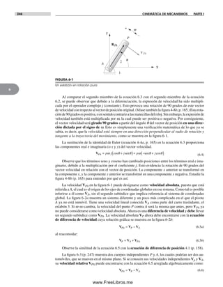 246 CINEMÁTICA DE MECANISMOS PARTE I
6
Al comparar el segundo miembro de la ecuación 6.3 con el segundo miembro de la ecuación
6.2, se puede observar que debido a la diferenciación, la expresión de velocidad ha sido multipli-
cada por el operador complejo j (constante). Esto provoca una rotación de 90 grados de este vector
de velocidad con respecto al vector de posición original. (Véase también la figura 4-8b, p. 165.) Esta rota-
ciónde90gradosespositiva,oensentidocontrarioalasmanecillasdelreloj.Sinembargo,laexpresiónde
velocidad también está multiplicada por w, la cual puede ser positiva o negativa. Por consiguiente,
el vector velocidad será girado 90 grados a partir del ángulo q del vector de posición en una direc-
ción dictada por el signo de w. Esto es simplemente una verificación matemática de lo que ya se
sabía, es decir, que la velocidad está siempre en una dirección perpendicular al radio de rotación y
tangente a la trayectoria del movimiento, como se muestra en la figura 6-1.
La sustitución de la identidad de Euler (ecuación 4-4a, p. 165) en la ecuación 6.3 proporciona
las componentes real e imaginaria (o x y y) del vector velocidad.
VPA p j j p j= +( )= − +( )ω θ θ ω θ θcos cossen sen (6.4)
Observe que los términos seno y coseno han cambiado posiciones entre los términos real e ima-
ginario, debido a la multiplicación por el coeficiente j. Esto evidencia la rotación de 90 grados del
vector velocidad en relación con el vector de posición. La componente x anterior se transformó en
la componente y, y la componente y anterior se transformó en una componente x negativa. Estudie la
figura 4-8b (p. 165) para entender por qué es así.
La velocidad VPA en la figura 6-1 puede designarse como velocidad absoluta, puesto que está
referida a A, el cual es el origen de los ejes de coordenadas globales en ese sistema. Como tal es posible
referirse a él como VP, sin el segundo subíndice que implica referencia al sistema de coordenadas
global. La figura 6-2a muestra un sistema diferente y un poco más complicado en el que el pivote
A ya no está inmóvil. Tiene una velocidad lineal conocida VA como parte del carro trasladante, el
eslabón 3. Si w no cambia, la velocidad del punto P contra A será la misma que antes, pero VPA ya
no puede considerarse como velocidad absoluta.Ahora es una diferencia de velocidad y debe llevar
un segundo subíndice como VPA. La velocidad absoluta VP ahora debe encontrarse con la ecuación
de diferencia de velocidad cuya solución gráfica se muestra en la figura 6-2b:
V V VPA P A= − (6.5a)
al reacomodar:
V V VP A PA= + (6.5b)
Observe la similitud de la ecuación 6.5 con la ecuación de diferencia de posición 4.1 (p. 158).
La figura 6-3 (p. 247) muestra dos cuerpos independientes P y A, los cuales podrían ser dos au-
tomóviles, que se mueven en el mismo plano. Si se conocen sus velocidades independientes Vp y VA,
su velocidad relativa VPA puede encontrarse con la ecuación 6.5 arreglada algebraicamente como:
V V VPA P A= − (6.6)
w
A
P
X
q2
1
Y
+
–
RPA
VPA
FIGURA 6-1
Un eslabón en rotación pura
Norton06.indd 246Norton06.indd 246 1/29/09 6:43:06 PM1/29/09 6:43:06 PM
www.FreeLibros.me
 