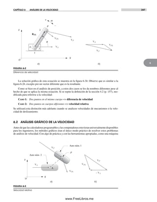 CAPÍTULO 6 ANÁLISIS DE LA VELOCIDAD 247
6
La solución gráfica de esta ecuación se muestra en la figura 6-3b. Observe que es similar a la
figura 6-2b, excepto por un vector diferente que es la resultante.
Como se hizo en el análisis de posición, a estos dos casos se les da nombres diferentes pese al
hecho de que se aplica la misma ecuación. Si se repite la definición de la sección 4.2 (p. 157), mo-
dificada para referirse a la velocidad:
Caso 1: Dos puntos en el mismo cuerpo => diferencia de velocidad
Caso 2: Dos puntos en cuerpos diferentes => velocidad relativa
Se utilizará esta distinción más adelante cuando se analicen velocidades de mecanismos o la velo-
cidad de deslizamiento.
6.2 ANÁLISIS GRÁFICO DE LA VELOCIDAD
Antesdequelascalculadorasprogramablesylascomputadorasestuvieranuniversalmentedisponibles
para los ingenieros, los métodos gráficos eran el único modo práctico de resolver estos problemas
de análisis de velocidad. Con algo de práctica y con las herramientas apropiadas, como una máquina
a) b)
RPA
VPA
VA
VP
P
A
q
Y
X
O
3
2
1
w+
–
VP
VA
VPA
FIGURA 6-2
Diferencia de velocidad
a) b)
A
Auto núm. 2
Auto núm. 1
P
X
O
Y
VPA
VPA
VP
VP
VA
– VA
FIGURA 6-3
Velocidad relativa
Norton06.indd 247Norton06.indd 247 1/29/09 6:43:07 PM1/29/09 6:43:07 PM
www.FreeLibros.me
 
